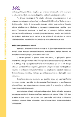 146:
REPRESENTAÇÕESSOCIAIS&COMUNICAÇÃO
políticos, política, candidato e eleição, o que empresta lentes que lhe farão enxergar e
se relacionar com toda a comunicação político-eleitoral recebida através delas.
Por já haver no campo da TRS estudos sobre este tema, nos valemos de um
artigo apresentado pelo professor Pedrinho Guareschi (2000) no livro “Os Construtores
da Informação – Meios de comunicação, ideologia e ética” para ampliar a discussão
sobre a relação entre os cidadãos e as mensagens recebidas sobre a política e seus
atores. Pretendemos confrontar o papel que os emissores políticos desejam
representar deliberadamente na mente dos receptores com aquelas representações
que já estão ancoradas nestas mentes, e que possam ir de encontro ao que os
cidadãos recebem em momentos de tentativa de cooptação de apoio e voto.
A Representação Social da Política:
A pesquisa do professor Guareschi (2000, p.261) abrange um período que vai
de 1989 a 1994 e observa o momento histórico vivido no Brasil. Não nos ateremos aos
dados técnicos desta pesquisa, mas às suas conclusões.
O estudo apresenta a política como uma prática, “e por prática política
entendemos uma ação humana intencional que produz relações sociais.” (GUARESCHI,
et al, 2000, p.263), o que pode nos levar à interpretação de que não se fala de algo
estanque quando se fala sobre política, pois sendo uma prática social ela não pode ser
resumida ou contida em fórmulas herméticas. Sua relação com a sociedade independe
de instituições ou mandatos, intrínseca que está aos assuntos da própria pólis e seus
habitantes.
Dessa forma devemos considerar que a política ocupa um papel significativo
em nossas mentes, e que dá o tom de nossas significações quanto ao papel ocupado
pelos políticos, o que apresenta a esses atores a missão de se apropriar ou confrontar
essa representação já ancorada.
A metodologia utilizada na investigação produziu dados coletados através da
técnica de grupos focais. Estes grupos foram realizados nos anos de 1994 e 1996. Após
a realização dos grupos, que contou com observação participante e entrevistas
individuais, os dados foram analisados a partir dos referenciais da Hermenêutica da
Profundidade.
 