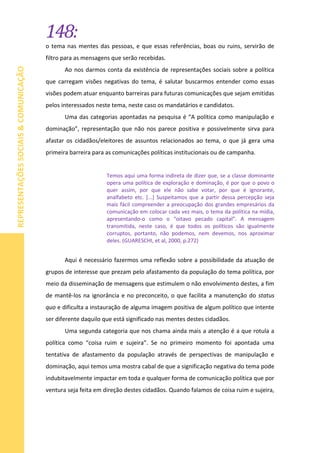 148:
REPRESENTAÇÕESSOCIAIS&COMUNICAÇÃO
o tema nas mentes das pessoas, e que essas referências, boas ou ruins, servirão de
filtro para as mensagens que serão recebidas.
Ao nos darmos conta da existência de representações sociais sobre a política
que carregam visões negativas do tema, é salutar buscarmos entender como essas
visões podem atuar enquanto barreiras para futuras comunicações que sejam emitidas
pelos interessados neste tema, neste caso os mandatários e candidatos.
Uma das categorias apontadas na pesquisa é “A política como manipulação e
dominação”, representação que não nos parece positiva e possivelmente sirva para
afastar os cidadãos/eleitores de assuntos relacionados ao tema, o que já gera uma
primeira barreira para as comunicações políticas institucionais ou de campanha.
Temos aqui uma forma indireta de dizer que, se a classe dominante
opera uma política de exploração e dominação, é por que o povo o
quer assim, por que ele não sabe votar, por que é ignorante,
analfabeto etc. [...] Suspeitamos que a partir dessa percepção seja
mais fácil compreender a preocupação dos grandes empresários da
comunicação em colocar cada vez mais, o tema da política na mídia,
apresentando-o como o “oitavo pecado capital”. A mensagem
transmitida, neste caso, é que todos os políticos são igualmente
corruptos, portanto, não podemos, nem devemos, nos aproximar
deles. (GUARESCHI, et al, 2000, p.272)
Aqui é necessário fazermos uma reflexão sobre a possibilidade da atuação de
grupos de interesse que prezam pelo afastamento da população do tema política, por
meio da disseminação de mensagens que estimulem o não envolvimento destes, a fim
de mantê-los na ignorância e no preconceito, o que facilita a manutenção do status
quo e dificulta a instauração de alguma imagem positiva de algum político que intente
ser diferente daquilo que está significado nas mentes destes cidadãos.
Uma segunda categoria que nos chama ainda mais a atenção é a que rotula a
política como “coisa ruim e sujeira”. Se no primeiro momento foi apontada uma
tentativa de afastamento da população através de perspectivas de manipulação e
dominação, aqui temos uma mostra cabal de que a significação negativa do tema pode
indubitavelmente impactar em toda e qualquer forma de comunicação política que por
ventura seja feita em direção destes cidadãos. Quando falamos de coisa ruim e sujeira,
 