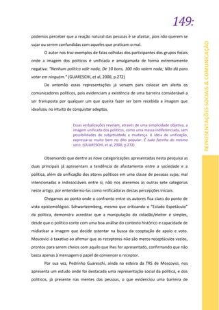 149:
REPRESENTAÇÕESSOCIAIS&COMUNICAÇÃO
podemos perceber que a reação natural das pessoas é se afastar, pois não querem se
sujar ou serem confundidas com aqueles que praticam o mal.
O autor nos traz exemplos de falas colhidas dos participantes dos grupos focais
onde a imagem dos políticos é unificada e amalgamada de forma extremamente
negativa: “Nenhum político vale nada; De 10 bons, 100 não valem nada; Não dá para
votar em ninguém.” (GUARESCHI, et al, 2000, p.272)
De antemão essas representações já servem para colocar em alerta os
comunicadores políticos, pois evidenciam a existência de uma barreira considerável a
ser transposta por qualquer um que queira fazer ser bem recebida a imagem que
idealizou no intuito de conquistar adeptos.
Essas verbalizações revelam, através de uma simplicidade objetiva, a
imagem unificada dos políticos, como uma massa indiferenciada, sem
possibilidades de subjetividade e mudança. A ideia de unificação,
expressa-se muito bem no dito popular: É tudo farinha do mesmo
saco. (GUARESCHI, et al, 2000, p.272)
Observando que dentre as nove categorizações apresentadas nesta pesquisa as
duas principais já apresentam a tendência de afastamento entre a sociedade e a
política, além da unificação dos atores políticos em uma classe de pessoas sujas, mal
intencionadas e indissociáveis entre si, não nos ateremos às outras sete categorias
neste artigo, por entendermo-las como retificadoras destas percepções iniciais.
Chegamos ao ponto onde o confronto entre os autores fica claro do ponto de
vista epistemológico. Schwartzemberg, mesmo que criticando o “Estado Espetáculo”
da política, demonstra acreditar que a manipulação do cidadão/eleitor é simples,
desde que o político conte com uma boa análise do contexto histórico e capacidade de
midiatizar a imagem que decide ostentar na busca da cooptação de apoio e voto.
Moscovici é taxativo ao afirmar que os receptores não são meros receptáculos vazios,
prontos para serem cheios com aquilo que lhes for apresentado, confirmando que não
basta apenas à mensagem o papel de convencer o receptor.
Por sua vez, Pedrinho Guareschi, ainda na esteira da TRS de Moscovici, nos
apresenta um estudo onde foi destacada uma representação social da política, e dos
políticos, já presente nas mentes das pessoas, o que evidenciou uma barreira de
 