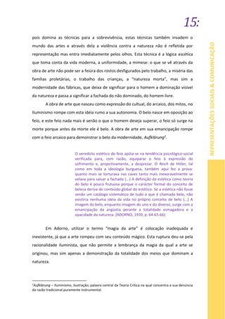 15:
REPRESENTAÇÕESSOCIAIS&COMUNICAÇÃO
pois domina as técnicas para a sobrevivência, estas técnicas também invadem o
mundo das artes e através dela a violência contra a natureza não é refletida por
representação mas entra imediatamente pelos olhos. Esta técnica é a lógica ascética
que toma conta da vida moderna, a uniformidade, a mimese: o que se vê através da
obra de arte não pode ser a feiúra dos rostos desfigurados pelo trabalho, a miséria das
famílias proletárias, o trabalho das crianças, a “natureza morta”, mas sim a
modernidade das fábricas, que deixa de significar para o homem a dominação visível
da natureza e passa a significar a fachada do não dominado, do homem livre.
A obra de arte que nasceu como expressão do cultual, do arcaico, dos mitos, no
Iluminismo rompe com esta idéia rumo a sua autonomia. O belo nasce em oposição ao
feio, e este feio nada mais é senão o que o homem deseja superar, o feio só surge na
morte porque antes da morte ele é belo. A obra de arte em sua emancipação rompe
com o feio arcaico para demonstrar o belo da modernidade, Aufklärung2.
O veredicto estético do feio apóia-se na tendência psicológico-social
verificada para, com razão, equiparar o feio à expressão do
sofrimento e, projectivamente, a desprezar. O Reich de Hitler, tal
como em toda a ideologia burguesa, também aqui fez a prova:
quanto mais se torturava nas caves tanto mais inexoravelmente se
velava para salvar a fachada (...) A definição da estética como teoria
do belo é pouco frutuosa porque o carácter formal do conceito de
beleza deriva do conteúdo global do estético. Se a estética não fosse
senão um catálogo sistemático de tudo o que é chamado belo, não
existiria nenhuma idéia da vida no próprio conceito de belo (...) A
imagem do belo, enquanto imagem do uno e do diverso, surge com a
emancipação da angústia perante a totalidade esmagadora e a
opacidade da natureza. (ADORNO, 1970, p. 64-65-66)
Em Adorno, utilizar o termo “magia da arte” é colocação inadequada e
inexistente, já que a arte rompeu com seu conteúdo mágico. Esta ruptura deu-se pela
racionalidade iluminista, que não permite a lembrança da magia da qual a arte se
originou, mas sim apenas a demonstração da totalidade dos meios que dominam a
natureza.
2
Aufklärung – Iluminismo, ilustração; palavra central da Teoria Crítica na qual concentra a sua denúncia
da razão tradicional puramente instrumental.
 