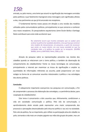 150:
REPRESENTAÇÕESSOCIAIS&COMUNICAÇÃO
entrada, ou pelo menos, uma lente que atuará na significação das mensagens enviadas
pelos políticos e que fatalmente impregnará estas mensagens com significados alheios
a elas, mas pertinentes ao que já há ancorado nos receptores.
É fundamental darmos novos passos em direção a uma revisão dos modelos
utilizados pelos comunicadores políticos, principalmente no que concerne a conhecer
seus novos receptores. Os pesquisadores equatorianos Jaime Durán Barba e Santiago
Nieto contribuem para esta visão ao dizerem que:
No solamente ocurre que muchos conceptos que se usaban para
analizar la política han quedado obsoletos, sino que hay que construir
otro modelo de interpretacíon, sin prejuicios, a partir de reconocer
que existe un nuevo elector, em una nueva sociedad en que ha
cambiado todo y la política no puede ser la excepción. (DURÁN
BARBA, Jaime y SANTIAGO, Nieto, 2006, p.33)
Através da pesquisa sobre as representações presentes nas mentes dos
cidadãos quando se relacionam com o tema política, e também da observação do
comportamento do cidadão/eleitor frente às novas tecnologias da comunicação,
principalmente a internet por maximizar as trocas de significações e ampliar as
quantidades de informações referentes ao assunto, pode proporcionar um novo
estágio na forma de se comunicar assuntos relacionados à política e nas estratégias
dos atores políticos.
Conclusão:
É sobejamente importante avançarmos nas pesquisas em comunicação, a fim
de compreender o processo de elaboração das estratégias, e a pertinência destas, para
cooptação do cidadão/eleitor.
Este tema é concernente a dois assuntos que, efetivamente, condicionam a
vida em sociedade: comunicação e política. Pelo viés da comunicação, o
aprofundamento deste estudo pode representar uma maior compreensão dos
processos e percepções desencadeados pelo discurso político e seu eco na sociedade.
Pelo viés da política, faz-se importante, pois reflete na participação ativa do cidadão na
polis, tornando-o não mais um simples joguete nas mãos dos grupos de poder, mas um
 
