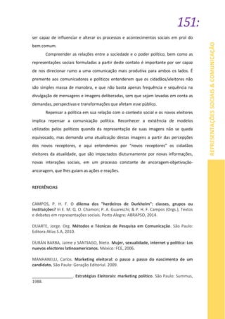 151:
REPRESENTAÇÕESSOCIAIS&COMUNICAÇÃO
ser capaz de influenciar e alterar os processos e acontecimentos sociais em prol do
bem comum.
Compreender as relações entre a sociedade e o poder político, bem como as
representações sociais formuladas a partir deste contato é importante por ser capaz
de nos direcionar rumo a uma comunicação mais produtiva para ambos os lados. É
premente aos comunicadores e políticos entenderem que os cidadãos/eleitores não
são simples massa de manobra, e que não basta apenas frequência e sequência na
divulgação de mensagens e imagens deliberadas, sem que sejam levadas em conta as
demandas, perspectivas e transformações que afetam esse público.
Repensar a política em sua relação com o contexto social e os novos eleitores
implica repensar a comunicação política. Reconhecer a existência de modelos
utilizados pelos políticos quando da representação de suas imagens não se queda
equivocado, mas demanda uma atualização destas imagens a partir das percepções
dos novos receptores, e aqui entendemos por “novos receptores” os cidadãos
eleitores da atualidade, que são impactados diuturnamente por novas informações,
novas interações sociais, em um processo constante de ancoragem-objetivação-
ancoragem, que lhes guiam as ações e reações.
REFERÊNCIAS
CAMPOS, P. H. F. O dilema dos "herdeiros de Durkheim": classes, grupos ou
instituições? In E. M. Q. O. Chamon; P. A. Guareschi; & P. H. F. Campos (Orgs.), Textos
e debates em representações sociais. Porto Alegre: ABRAPSO, 2014.
DUARTE, Jorge. Org. Métodos e Técnicas de Pesquisa em Comunicação. São Paulo:
Editora Atlas S.A, 2010.
DURÁN BARBA, Jaime y SANTIAGO, Nieto. Mujer, sexualidade, internet y política: Los
nuevos electores latinoamericanos. México: FCE, 2006.
MANHANELLI, Carlos. Marketing eleitoral: o passo a passo do nascimento de um
candidato. São Paulo: Geração Editorial. 2009.
__________________. Estratégias Eleitorais: marketing político. São Paulo: Summus,
1988.
 