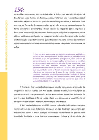 154:
REPRESENTAÇÕESSOCIAIS&COMUNICAÇÃO
construída e armazenada sobre manifestações artísticas, por exemplo. O sujeito irá
transformar o não familiar em familiar, ou seja, irá formar uma representação social
desta nova expressão artística a partir de representações sociais já existentes. Este
processo de formação de representações sociais não acontece necessariamente de
forma consciente e dificilmente pode ser alterado ou impedido. Somos impelidos a
fazer o que Moscovici (2013) denomina de ancoragem e objetivação. O primeiro coloca
objetos ou ideias desconhecidas em categorias familiares,transformando o não familiar
em familiar; já o segundo transfere o que antes estava no plano abstrato da mente em
algo quase concreto, existente no mundo físico por meio de opiniões verbalizadas e de
ações.
[...] por um lado, ao se colocar um signo convencional na realidade, e,
por outro lado, ao se prescrever, através da tradição e das estruturas
memoriais, o que nós percebemos e imaginamos, essas criaturas do
pensamento, que são as representações, terminam por se constituir
em um ambiente real, concreto. Através de sua autonomia e das
pressões que elas exercem (mesmo que nós estejamos
perfeitamente conscientes que elas não são ‘nada mais que ideias’),
elas são, contudo, como se fossem realidades inquestionáveis que
nós temos de confrontá-las. O peso de sua história, costumes e
conteúdo cumulativo nos confronta com toda a resistência de um
objeto material. Talvez seja uma resistência ainda maior, pois o que é
invisível é inevitavelmente mais difícil de superar do que o que é
visível. (MOSCOVICI, 2013, p. 39-40)
A Teoria das Representações Sociais pode elucidar como se deu a formação da
imagem das pessoas vivendo com Aids desde a década de 1980, quando surgiram os
primeiros casos da doença no mundo, até os tempos atuais. Com o descobrimento de
um vírus que debilitava de forma rápida e fatal seus portadores, o vírus HIV, ele foi
categorizado com base na memória, na convenção e na tradição.
A Aids surgiu oficialmente em 1981, quando os Estados Unidos registraram um
número elevado de casos de Sarcoma de Kaposi, um tipo de câncer, e pneumonia por
Pneumocystis carinii – ambas doenças encontradas normalmente em pessoas com
imunidade debilitada – entre homens homossexuais. Embora a ciência ainda não
 