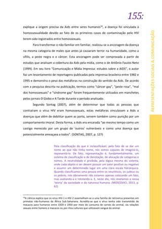 155:
REPRESENTAÇÕESSOCIAIS&COMUNICAÇÃO
explique a origem precisa da Aids entre seres humanos16, a doença foi vinculada à
homossexualidade devido ao fato de os primeiros casos de contaminação pelo HIV
terem sido registrados entre homossexuais.
Para transformar o não familiar em familiar, realizou-se a ancoragem da doença
na mesma categoria de males que antes já causaram terror na humanidade, como a
sífilis, a peste negra e o câncer. Esta ancoragem pode ser comprovada a partir de
estudos que analisam a cobertura da Aids pela mídia, como o de Antônio Fausto Neto
(1999). Em seu livro “Comunicação e Mídia Impressa: estudos sobre a AIDS”, o autor
faz um levantamento de reportagens publicadas pela imprensa brasileira entre 1982 e
1995 e demonstra o peso das metáforas na construção do sentido da Aids. De acordo
com a pesquisa descrita na publicação, termos como “câncer gay”, “peste rosa”, “mal
dos homossexuais” e “síndrome gay” foram frequentemente utilizados em manchetes
pelos jornais O Globo e A Tarde durante o período analisado.
Segundo Sontag (2007), além de determinar que todas as pessoas que
contraíram o vírus HIV eram homossexuais, estas metáforas vinculavam a Aids a
doenças que além de debilitar quem as porta, servem também como punição por um
comportamento imoral. Desta forma, a Aids era encarada “ao mesmo tempo como um
castigo merecido por um grupo de ‘outros’ vulneráveis e como uma doença que
potencialmente ameaçava a todos”. (SONTAG, 2007, p. 127)
Pela classificação do que é inclassificável, pelo fato de se dar um
nome ao que não tinha nome, nós somos capazes de imaginá-lo,
representá-lo. De fato, representação é, fundamentalmente, um
sistema de classificação e de denotação, de alocação de categorias e
nomes. A neutralidade é proibida, pela lógica mesma do sistema,
onde cada objeto e ser devem possuir um valor positivo ou negativo
e assumir um determinado lugar em uma clara escala hierárquica.
Quando classificamos uma pessoa entre os neuróticos, os judeus ou
os pobres, nós obviamente não estamos apenas colocando um fato,
mas avaliando-a e rotulando-a. E, neste ato, nós revelamos a nossa
‘teoria’ da sociedade e da natureza humana. (MOSCOVICI, 2013, p.
62)
16
A ciência explica que os vírus HIV-1 e HIV-2 assemelham-se a uma família de retrovírus presentes em
primatas não-humanos da África Sub-Sahariana. Acredita-se que o vírus tenha sido transmitido de
macacos para humanos entre 1920 e 1950 por meio do consumo de carnes do animal, via relações
sexuais entre homens e macacos ou por ritos culturais que utilizavam sangue do animal.
 