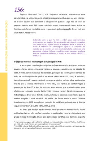 156:
REPRESENTAÇÕESSOCIAIS&COMUNICAÇÃO
Segundo Moscovici (2013), nós, enquanto sociedade, selecionamos uma
característica e a utilizamos como categoria; essa característica, por sua vez, estende-
se a todos aqueles que compõem a categoria em questão. Logo, não só todas as
pessoas vivendo com Aids foram rotuladas como homossexuais como todos os
homossexuais foram rotulados como responsáveis pela propagação de um mal, um
vírus mortal, na sociedade.
Elaboradas com o que “se tem à mão”, essas representações
inscrevem-se nos quadros de pensamento pré-existentes, engajam
uma moral social, faça-se ou não a amálgama entre o perigo e o
moral. À liberdade do “sexo-seguro” opõe-se às “virtudes” da
tradição que aí encontra um novo cavalo de batalha, sustentado pela
autoridade religiosa. Valores e modelos sociais carregam a palavra
AIDS de conteúdos diferentes, a doença e suas vítimas. (JODELET,
1989, p. 3)
O papel da imprensa na ancoragem e objetivação da Aids
A ancoragem, classificação e objetivação feitas em relação à Aids em muito se
devem à forma como a imprensa noticiou a doença, especialmente na década de
1980.A mídia, como dispositivo da realidade, participou da construção do sentido da
Aids, de sua inteligibilidade junto à sociedade. (FAUSTO NETTO, 1999) A imprensa,
tanto internacional17 quanto nacional, começou a publicar notícias sobre a Aids antes
mesmo que a ciência identificasse o vírus HIV, suas formas de contaminação e
prevenção. No Brasil18, a Aids foi noticiada antes mesmo que o primeiro caso fosse
oficialmente registrado no país. Galvão (2002) cita que Herbert Daniel afirmava que a
Aids chegou ao Brasil antes da Aids, ou seja, noticiou-se a doença antes mesmo que ela
tivesse atingido o solo nacional, ao menos de forma oficial.A mídia “nomeia
imediatamente a AIDS segundo um conjunto de metáforas, evitando que a doença
vague sem sentido”. (FAUSTO NETO, 1999, p. 147)
Na ânsia por divulgar aquela doença fatal que matava homossexuais, foram
publicadas diversas informações imprecisas e precipitadas, como a existência de um
grupo de risco de infecção. Criado pela comunidade científica para delimitar os perfis
17
A primeira reportagem sobre a Aids foi publicada nos Estados Unidos, no jornal The New York Times,
em 1981, sob o título “Câncer raro encontrado em 41 homossexuais”.
18
Em 1981, o Jornal do Brasil publicou a primeira notícia sobre Aids, entretanto, o primeiro caso da
doença no país foi registrado oficialmente somente em 1982.
 