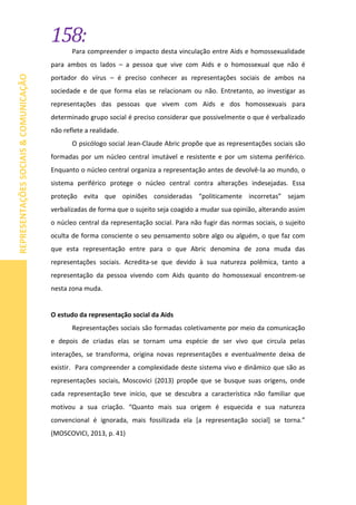 158:
REPRESENTAÇÕESSOCIAIS&COMUNICAÇÃO
Para compreender o impacto desta vinculação entre Aids e homossexualidade
para ambos os lados – a pessoa que vive com Aids e o homossexual que não é
portador do vírus – é preciso conhecer as representações sociais de ambos na
sociedade e de que forma elas se relacionam ou não. Entretanto, ao investigar as
representações das pessoas que vivem com Aids e dos homossexuais para
determinado grupo social é preciso considerar que possivelmente o que é verbalizado
não reflete a realidade.
O psicólogo social Jean-Claude Abric propõe que as representações sociais são
formadas por um núcleo central imutável e resistente e por um sistema periférico.
Enquanto o núcleo central organiza a representação antes de devolvê-la ao mundo, o
sistema periférico protege o núcleo central contra alterações indesejadas. Essa
proteção evita que opiniões consideradas “politicamente incorretas” sejam
verbalizadas de forma que o sujeito seja coagido a mudar sua opinião, alterando assim
o núcleo central da representação social. Para não fugir das normas sociais, o sujeito
oculta de forma consciente o seu pensamento sobre algo ou alguém, o que faz com
que esta representação entre para o que Abric denomina de zona muda das
representações sociais. Acredita-se que devido à sua natureza polêmica, tanto a
representação da pessoa vivendo com Aids quanto do homossexual encontrem-se
nesta zona muda.
O estudo da representação social da Aids
Representações sociais são formadas coletivamente por meio da comunicação
e depois de criadas elas se tornam uma espécie de ser vivo que circula pelas
interações, se transforma, origina novas representações e eventualmente deixa de
existir. Para compreender a complexidade deste sistema vivo e dinâmico que são as
representações sociais, Moscovici (2013) propõe que se busque suas origens, onde
cada representação teve início, que se descubra a característica não familiar que
motivou a sua criação. “Quanto mais sua origem é esquecida e sua natureza
convencional é ignorada, mais fossilizada ela [a representação social] se torna.”
(MOSCOVICI, 2013, p. 41)
 