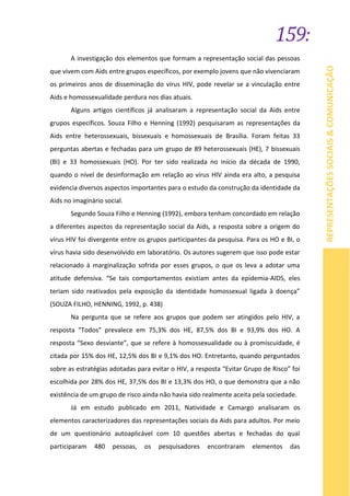 159:
REPRESENTAÇÕESSOCIAIS&COMUNICAÇÃO
A investigação dos elementos que formam a representação social das pessoas
que vivem com Aids entre grupos específicos, por exemplo jovens que não vivenciaram
os primeiros anos de disseminação do vírus HIV, pode revelar se a vinculação entre
Aids e homossexualidade perdura nos dias atuais.
Alguns artigos científicos já analisaram a representação social da Aids entre
grupos específicos. Souza Filho e Henning (1992) pesquisaram as representações da
Aids entre heterossexuais, bissexuais e homossexuais de Brasília. Foram feitas 33
perguntas abertas e fechadas para um grupo de 89 heterossexuais (HE), 7 bissexuais
(BI) e 33 homossexuais (HO). Por ter sido realizada no início da década de 1990,
quando o nível de desinformação em relação ao vírus HIV ainda era alto, a pesquisa
evidencia diversos aspectos importantes para o estudo da construção da identidade da
Aids no imaginário social.
Segundo Souza Filho e Henning (1992), embora tenham concordado em relação
a diferentes aspectos da representação social da Aids, a resposta sobre a origem do
vírus HIV foi divergente entre os grupos participantes da pesquisa. Para os HO e BI, o
vírus havia sido desenvolvido em laboratório. Os autores sugerem que isso pode estar
relacionado à marginalização sofrida por esses grupos, o que os leva a adotar uma
atitude defensiva. “Se tais comportamentos existiam antes da epidemia-AIDS, eles
teriam sido reativados pela exposição da identidade homossexual ligada à doença”
(SOUZA FILHO, HENNING, 1992, p. 438)
Na pergunta que se refere aos grupos que podem ser atingidos pelo HIV, a
resposta “Todos” prevalece em 75,3% dos HE, 87,5% dos BI e 93,9% dos HO. A
resposta “Sexo desviante”, que se refere à homossexualidade ou à promiscuidade, é
citada por 15% dos HE, 12,5% dos BI e 9,1% dos HO. Entretanto, quando perguntados
sobre as estratégias adotadas para evitar o HIV, a resposta “Evitar Grupo de Risco” foi
escolhida por 28% dos HE, 37,5% dos BI e 13,3% dos HO, o que demonstra que a não
existência de um grupo de risco ainda não havia sido realmente aceita pela sociedade.
Já em estudo publicado em 2011, Natividade e Camargo analisaram os
elementos caracterizadores das representações sociais da Aids para adultos. Por meio
de um questionário autoaplicável com 10 questões abertas e fechadas do qual
participaram 480 pessoas, os pesquisadores encontraram elementos das
 
