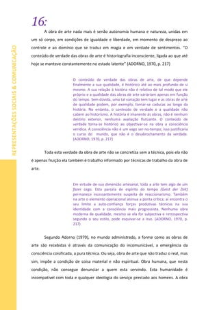 16:
REPRESENTAÇÕESSOCIAIS&COMUNICAÇÃO
A obra de arte nada mais é senão autonomia humana e natureza, unidas em
um só corpo, em condições de igualdade e liberdade, em momento de desprezo ao
controle e ao domínio que se traduz em magia e em verdade de sentimentos. “O
conteúdo de verdade das obras de arte é historiografia inconsciente, ligada ao que até
hoje se manteve constantemente no estado latente” (ADORNO, 1970, p. 217)
O conteúdo de verdade das obras de arte, de que depende
finalmente a sua qualidade, é histórico até ao mais profundo de si
mesmo. A sua relação à história não é relativa de tal modo que ele
próprio e a qualidade das obras de arte variariam apenas em função
do tempo. Sem dúvida, uma tal variação tem lugar e as obras de arte
de qualidade podem, por exemplo, tornar-se caducas ao longo da
história. No entanto, o conteúdo de verdade e a qualidade não
cabem ao historismo. A história é imanente às obras, não é nenhum
destino exterior, nenhuma avaliação flutuante. O conteúdo de
verdade torna-se histórico ao objectivar-se na obra a consciência
verídica. A consciência não é um vago ser-no-tempo; isso justificaria
o curso do mundo, que não é o desabrochamento da verdade.
(ADORNO, 1970, p. 217)
Toda esta verdade da obra de arte não se concretiza sem a técnica, pois ela não
é apenas fruição ela também é trabalho informado por técnicas de trabalho da obra de
arte.
Em virtude de sua dimensão artesanal, toda a arte tem algo de um
fazer cego. Esta parcela de espírito do tempo (Geist der Zeit)
permanece incessantemente suspeita de reaccionarismo. Também
na arte o elemento operacional atenua a ponta crítica; aí encontra o
seu limite a auto-confiança forças produtivas técnicas na sua
identidade com a consciência mais progressista. Nenhuma obra
moderna de qualidade, mesmo se ela for subjectiva e retrospectiva
segundo o seu estilo, pode esquivar-se a isso. (ADORNO, 1970, p.
217)
Segundo Adorno (1970), no mundo administrado, a forma como as obras de
arte são recebidas é através da comunicação do incomunicável, a emergência da
consciência coisificada, a pura técnica. Ou seja, obra de arte que não traduz o real, mas
sim, impõe a condição de coisa material e não espiritual. Obra humana, que nesta
condição, não consegue denunciar a quem esta servindo. Esta humanidade é
incompatível com toda e qualquer ideologia do serviço prestado aos homens. A obra
 