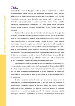 160:
REPRESENTAÇÕESSOCIAIS&COMUNICAÇÃO
representações sociais da Aids para adultos e como se relacionavam as variáveis
sociodemográficas neste cenário. Os elementos encontrados como possíveis
pertencentes ao núcleo central das representações sociais da Aids foram: doença,
transmissão, prevenção, sexo, descuido, preservativo, medo e sofrimento. Os
elementos que caracterizaram o sistema periférico foram: morte, cuidados,
preconceito, conscientização, tratamento, DST, vírus, grave, saúde, imunidade,
sintomas, perigo, sem cura, problema, grupo de risco, drogas, sangue, apoio, vida,
superação.
Relacionando-se o sexo dos participantes com a frequência de citação dos
elementos, entretanto, encontra-se uma ocorrência que aponta que em 2011 o termo
grupo de risco ainda se fazia presente. A pesquisa verificou que os homens citaram
mais frequentemente os elementos sangue e grupo de risco, o que, segundo
interpretação dos autores, sugere que os homens representam a Aids ancorados na
ciência, já que sangue é uma das principais formas de contaminação pelo vírus HIV e
grupo de risco refere-se às primeiras pessoas contaminadas. Entretanto, a ocorrência
sugere também a permanência do estereótipo causado pela utilização do termo grupo
de risco nos primeiros anos da Aids no mundo. Para Natividade e Camargo (2011), a
citação do termo também aponta que os homens desvinculam a Aids de seu cotidiano,
ou seja, é uma doença somente de quem faz parte do grupo de risco.
Embora não tenha sido considerada no estudo de Natividade e Camargo (2011),
a zona muda das representações sociais é o foco do estudo de Oliveira e Costa (2007).
Os autores pesquisaram a zona muda das representações sociais sobre o portador de
HIV/Aids entre 150 enfermeiros pertencentes ao quadro permanente de um hospital
universitário da cidade do Rio de Janeiro e utilizaram as técnicas de evocações livres e
de substituição.
O estudo encontrou como elementos que compõem o núcleo central da
representação: cuidado-precaução-profissional, o que se refere aos cuidados do
profissional em relação à contaminação pelo vírus HIV em seu trabalho; educação-
saúde, que se refere à educação em saúde; e tratamento. Na zona de contraste,
encontram-se os elementos ajuda, controle da doença, esperança, família,
medicações, prevenção e solidariedade. Na primeira periferia da representação social,
 