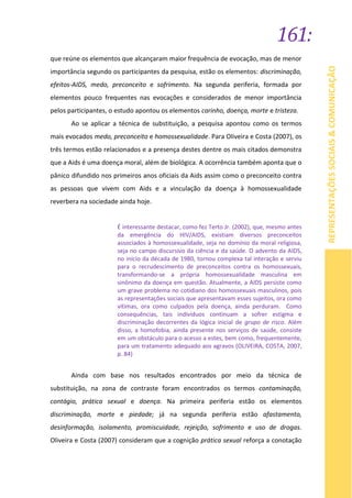 161:
REPRESENTAÇÕESSOCIAIS&COMUNICAÇÃO
que reúne os elementos que alcançaram maior frequência de evocação, mas de menor
importância segundo os participantes da pesquisa, estão os elementos: discriminação,
efeitos-AIDS, medo, preconceito e sofrimento. Na segunda periferia, formada por
elementos pouco frequentes nas evocações e considerados de menor importância
pelos participantes, o estudo apontou os elementos carinho, doença, morte e tristeza.
Ao se aplicar a técnica de substituição, a pesquisa apontou como os termos
mais evocados medo, preconceito e homossexualidade. Para Oliveira e Costa (2007), os
três termos estão relacionados e a presença destes dentre os mais citados demonstra
que a Aids é uma doença moral, além de biológica. A ocorrência também aponta que o
pânico difundido nos primeiros anos oficiais da Aids assim como o preconceito contra
as pessoas que vivem com Aids e a vinculação da doença à homossexualidade
reverbera na sociedade ainda hoje.
É interessante destacar, como fez Terto Jr. (2002), que, mesmo antes
da emergência do HIV/AIDS, existiam diversos preconceitos
associados à homossexualidade, seja no domínio da moral religiosa,
seja no campo discursivo da ciência e da saúde. O advento da AIDS,
no início da década de 1980, tornou complexa tal interação e serviu
para o recrudescimento de preconceitos contra os homossexuais,
transformando-se a própria homossexualidade masculina em
sinônimo da doença em questão. Atualmente, a AIDS persiste como
um grave problema no cotidiano dos homossexuais masculinos, pois
as representações sociais que apresentavam esses sujeitos, ora como
vítimas, ora como culpados pela doença, ainda perduram. Como
consequências, tais indivíduos continuam a sofrer estigma e
discriminação decorrentes da lógica inicial de grupo de risco. Além
disso, a homofobia, ainda presente nos serviços de saúde, consiste
em um obstáculo para o acesso a estes, bem como, frequentemente,
para um tratamento adequado aos agravos (OLIVEIRA, COSTA, 2007,
p. 84)
Ainda com base nos resultados encontrados por meio da técnica de
substituição, na zona de contraste foram encontrados os termos contaminação,
contágio, prática sexual e doença. Na primeira periferia estão os elementos
discriminação, morte e piedade; já na segunda periferia estão afastamento,
desinformação, isolamento, promiscuidade, rejeição, sofrimento e uso de drogas.
Oliveira e Costa (2007) consideram que a cognição prática sexual reforça a conotação
 