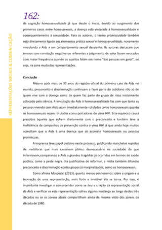 162:
REPRESENTAÇÕESSOCIAIS&COMUNICAÇÃO
da cognição homossexualidade já que desde o início, devido ao surgimento dos
primeiros casos entre homossexuais, a doença está vinculada à homossexualidade e
consequentemente à sexualidade. Para os autores, o termo promiscuidade também
está diretamente ligado aos elementos prática sexual e homossexualidade, novamente
vinculando a Aids a um comportamento sexual desviante. Os autores destacam que
termos com conotação negativa ou referentes a julgamento de valor foram evocados
com maior frequência quando os sujeitos falam em nome “das pessoas em geral”, ou
seja, na zona muda das representações.
Conclusão
Mesmo após mais de 30 anos do registro oficial do primeiro caso de Aids no
mundo, preconceito e discriminação continuam a fazer parte do cotidiano não só de
quem vive com a doença como de quem faz parte do grupo de risco inicialmente
colocado pela ciência. A vinculação da Aids à homossexualidade faz com que tanto as
pessoas vivendo com Aids sejam imediatamente rotuladas como homossexuais quanto
os homossexuais sejam rotulados como portadores do vírus HIV. Este equívoco causa
prejuízos àqueles que sofrem diariamente com o preconceito e também leva à
ineficiência de campanhas de prevenção contra o vírus HIV já que ainda hoje muitos
acreditam que a Aids é uma doença que só acomete homossexuais ou pessoas
promíscuas.
A imprensa teve papel decisivo neste processo, publicando manchetes repletas
de metáforas que mais causavam pânico desnecessário na sociedade do que
informavam,comparando a Aids a grandes tragédias já ocorridas em termos de saúde
pública, como a peste negra. Na justificativa de informar, a mídia também difundiu
preconceito e discriminação contra grupos já marginalizados, como os homossexuais.
Como afirma Moscovici (2013), quanto menos conhecemos sobre a origem e a
formação de uma representação, mais forte e imutável ela se torna. Por isso, é
importante investigar e compreender como se deu a criação da representação social
da Aids e verificar se esta representação sofreu alguma mudança ao longo destas três
décadas ou se os jovens atuais compartilham ainda da mesma visão dos jovens da
década de 1980.
 
