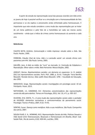 163:
REPRESENTAÇÕESSOCIAIS&COMUNICAÇÃO
A partir do estudo da representação social das pessoas vivendo com Aids entre
os jovens de hoje é possível verificar se a vinculação com a homossexualidade de fato
permanece e se ela explica o preconceito ainda enfrentado pelos homossexuais. É
importante que este estudo considere a zona muda das representações por se tratar
de um tema polêmico e pelo fato de a homofobia ser cada vez menos aceita
socialmente – ainda que o índice de crimes contra homossexuais só aumente a cada
ano.
Referências
FAUSTO NETO, Antônio. Comunicação e mídia impressa: estudo sobre a Aids. São
Paulo: Hacker, 1999.
FERREIRA, Cláudio Vital de Lima. Aids e a exclusão social: um estudo clínico com
pacientes com HIV. São Paulo: Lemos, 2003.
GALVÃO, Jane. A Aids na mídia: da “cura” ao mercado. In: Comissão de Cidadania e
Reprodução. Olhar sobre a mídia. Belo Horizonte: Mazza Edições, 2002.
JODELET, Denise. Représentations sociales: um domaine en expansion. In: D. Jodelet
(Ed.) Les representations sociales. Paris: PUF, 1989, p. 31-61. Tradução: Tarso Banilha
Mazzotti. Revisão técnica: Alda Judith Alves-Mazzotti. UFRJ – Faculdade de Educação,
dez-1993.
MOSCOVICI, Serge. Representações sociais: investigações em psicologia social. 10 ed.
Petrópolis: Vozes, 2013.
NATIVIDADE, J.C, CAMARGO, B.V. Elementos caracterizadores das representações
sociais da aids para adultos. Temas em Psicologia, 2011, Vol. 19, nº 1, p. 305-317.
OLIVEIRA, D.N, COSTA, T.L. A zona muda das representações sociais sobre o portador
de HIV/AIDS: elementos normativos e contranormativos do pensamento social.
Psicologia: Teoria e Prática, 2007, 9 (2): 73-91.
SONTAG, Susan. Doença como metáfora: Aids e suas metáforas. São Paulo: Companhia
das Letras, 2007.
SOUZA-FILHO, E. A., HENNING, M.G. Representações Sociais da Aids, Práticas Sexuais e
Vida Social entre Heterossexuais, Bissexuais e Homossexuais em Brasília, Brasil. Cad.
Saúde Públ., Rio de Janeiro, 8 (4): 428-441, out/dez, 1992.
 