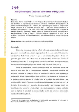 164:
REPRESENTAÇÕESSOCIAIS&COMUNICAÇÃO
As Representações Sociais da celebridade Britney Spears
Rhayssa Fernandes Mendonça19
Resumo
Este artigo aborda os resultados de uma Pesquisa de Evocações realizada com objetivo
de identificar as representações sociais da cantora e celebridade Britney Spears. O
embasamento teórico perpassa a Teoria das Representações Sociais do pesquisador
Serge Moscovici e as correntes oriundas desta. A pesquisa buscou identificar o
consenso e o dissenso (DOISE; MOSCOVICI, 1991) destas representações e também a
existência de uma Zona Muda (ABRIC, 1998). Os principais resultados indicam que as
Representações Sociais da cantora circulam aspectos relacionados à música e a
polêmica, que há um consenso na estrutura destas representações e uma zona muda
velada.
Palavras-chave: representações sociais; zona muda; celebridade
Introdução
Este artigo tem como objetivo refletir sobre as representações sociais que
perpassam a sociedade e constroem as perspectivas de vivencia dos indivíduos dentro
da sociedade. Desta forma, entende-se que os estudos da mídia podem e devem ser
pensados pelo prisma de outras áreas. A pesquisa utiliza como bases teóricas e
metodológicas estudos da Psicologia Social que envolvem a Teoria das Representações
Sociais, desenvolvida pelo pesquisador francês Serge Moscovici (2003; 2012).
Pensar as perspectivas comunicacionais por este viés implica em pensar na
união de duas áreas que se complementam mediante a necessidade crescente em
entender e explorar os indivíduos ligados às questões psicológicas, como aqueles que
diariamente se relacionam de forma quase intrínseca, com os meios de comunicação.
O trabalho procurou pensar na relação entre a sociedade, às celebridades e as
representações sociais. Primeiramente são apresentadas as perspectivas teóricas e a
tentativa de encontro entre conceitos de comunicação e de Psicologia Social. Em
seguida, o artigo apresenta a metodologia e os resultados de uma pesquisa realizada
com o objetivo de descobrir as representações sociais da cantora e celebridade
estadunidense Britney Spears.
19
Mestranda do Programa de Pós-Graduação em Comunicação da Faculdade de Informação e
Comunicação da UFG. Email: rhayssafernandesrp@gmail.com
 