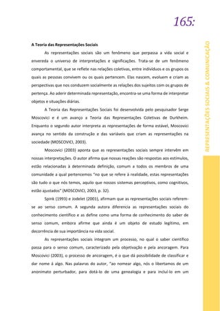 165:
REPRESENTAÇÕESSOCIAIS&COMUNICAÇÃO
A Teoria das Representações Sociais
As representações sociais são um fenômeno que perpassa a vida social e
envereda o universo de interpretações e significações. Trata-se de um fenômeno
comportamental, que se reflete nas relações coletivas, entre indivíduos e os grupos os
quais as pessoas convivem ou os quais pertencem. Elas nascem, evoluem e criam as
perspectivas que nos conduzem socialmente as relações dos sujeitos com os grupos de
pertença. Ao aderir determinada representação, encontra-se uma forma de interpretar
objetos e situações diárias.
A Teoria das Representações Sociais foi desenvolvida pelo pesquisador Serge
Moscovici e é um avanço a Teoria das Representações Coletivas de Durkheim.
Enquanto o segundo autor interpreta as representações de forma estável, Moscovici
avança no sentido da construção e das variáveis que criam as representações na
sociedade (MOSCOVICI, 2003).
Moscovici (2003) aponta que as representações sociais sempre intervêm em
nossas interpretações. O autor afirma que nossas reações são respostas aos estímulos,
estão relacionadas à determinada definição, comum a todos os membros de uma
comunidade a qual pertencemos “no que se refere à realidade, estas representações
são tudo o que nós temos, aquilo que nossos sistemas perceptivos, como cognitivos,
estão ajustados” (MOSCOVICI, 2003, p. 32).
Spink (1993) e Jodelet (2001), afirmam que as representações sociais referem-
se ao senso comum. A segunda autora diferencia as representações sociais do
conhecimento científico e as define como uma forma de conhecimento do saber de
senso comum, embora afirme que ainda é um objeto de estudo legítimo, em
decorrência de sua importância na vida social.
As representações sociais integram um processo, no qual o saber científico
passa para o senso comum, caracterizado pela objetivação e pela ancoragem. Para
Moscovici (2003), o processo de ancoragem, é o que dá possibilidade de classificar e
dar nome á algo. Nas palavras do autor, “ao nomear algo, nós o libertamos de um
anonimato perturbador, para dotá-lo de uma genealogia e para incluí-lo em um
 
