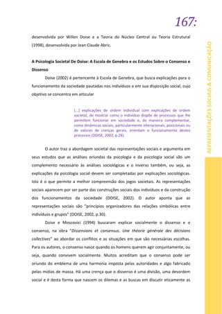 167:
REPRESENTAÇÕESSOCIAIS&COMUNICAÇÃO
desenvolvida por Willen Doise e a Teoria do Núcleo Central ou Teoria Estrutural
(1998), desenvolvida por Jean Claude Abric.
A Psicologia Societal De Doise: A Escola de Genebra e os Estudos Sobre o Consenso e
Dissenso
Doise (2002) é pertencente à Escola de Genebra, que busca explicações para o
funcionamento da sociedade pautadas nos indivíduos e em sua disposição social, cujo
objetivo se concentra em articular
[...] explicações de ordem individual com explicações de ordem
societal, de mostrar como o indivíduo dispõe de processos que lhe
permitem funcionar em sociedade e, de maneira complementar,
como dinâmicas sociais, particularmente interacionais, posicionais ou
de valores de crenças gerais, orientam o funcionamento destes
processos (DOISE, 2002, p.28).
O autor traz a abordagem societal das representações sociais e argumenta em
seus estudos que as análises oriundas da psicologia e da psicologia social são um
complemento necessário às análises sociológicas e o inverso também, ou seja, as
explicações da psicologia social devem ser completadas por explicações sociológicas.
Isto é o que permite a melhor compreensão dos jogos societais. As representações
sociais aparecem por ser parte das construções sociais dos indivíduos e da construção
dos funcionamentos da sociedade (DOISE, 2002). O autor aponta que as
representações sociais são “princípios organizadores das relações simbólicas entre
indivíduos e grupos” (DOISE, 2002, p.30).
Doise e Moscovici (1994) buscaram explicar socialmente o dissenso e o
consenso, na obra “Dissensions et consensus. Une théorie générale des décisions
collectives” ao abordar os conflitos e as situações em que são necessárias escolhas.
Para os autores, o consenso nasce quando os homens querem agir conjuntamente, ou
seja, quando convivem socialmente. Muitos acreditam que o consenso pode ser
oriundo do emblema de uma harmonia imposta pelas autoridades e algo fabricado
pelas mídias de massa. Há uma crença que o dissenso é uma divisão, uma desordem
social e é desta forma que nascem os dilemas e as buscas em discutir eticamente as
 