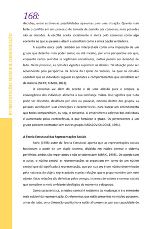 168:
REPRESENTAÇÕESSOCIAIS&COMUNICAÇÃO
decisões, entre as diversas possibilidades aparentes para uma situação. Quanto mais
forte o conflito em um processo de tomada de decisão por consenso, mais potentes
são as decisões. A escolha aceita socialmente é eleita pelo consenso como algo
coerente ao que as pessoas sabem e acreditam como a única opção verdadeira.
A escolha única pode também ser interpretada como uma imposição de um
grupo que detenha mais poder social, ou até mesmo, por uma perspectiva em que,
enquanto certos sentidos se legitimam socialmente, outros podem ser deixados de
lado. Neste processo, as opiniões vigentes suprimem as demais. Tal situação pode ser
reconhecida pela perspectiva da Teoria da Espiral do Silêncio, na qual os estudos
apontam que os indivíduos seguem as opiniões e comportamentos que acreditam ser
da maioria (NERY; TEMER, 2012).
O consenso vai além do acordo e de uma adesão pura e simples. A
convergência dos indivíduos alimenta a sua confiança mútua. Isso significa que tudo
pode ser discutido, desafiado por atos ou palavras, embora dentro dos grupos, as
pessoas sacrifiquem suas convicções e características, para buscar um entendimento
que todos compartilham, ou seja, o consenso. O envolvimento coletivo dos indivíduos
é aumentado pelas controvérsias, o que fortalece o grupo. Os pertencentes a um
grupo parecem contrastar com outros grupos (MOSCOVICI; DOISE, 1991).
A Teoria Estrutural das Representações Sociais
Abric (1998) autor da Teoria Estrutural aponta que as representações sociais
funcionam a partir de um duplo sistema, dividido em núcleo central e sistema
periférico, ambos são importantes e não se sobressaem (ABRIC, 1998).. De acordo com
o autor, o núcleo central as representações se organizam em torno de um núcleo
central que dá significado à representação, que por sua vez é um núcleo determinado
pela natureza do objeto representado e pelas relações que o grupo mantém com este
objeto. Estas relações são definidas pelas crenças, sistemas de valores e normas sociais
que compõem o meio ambiente ideológico do momento e do grupo.
Como característica, o núcleo central é resistente às mudanças e é o elemento
mais estável da representação. Os elementos que estão presentes no núcleo possuem,
antes de tudo, uma dimensão qualitativa e estão ali presentes por sua capacidade de
 