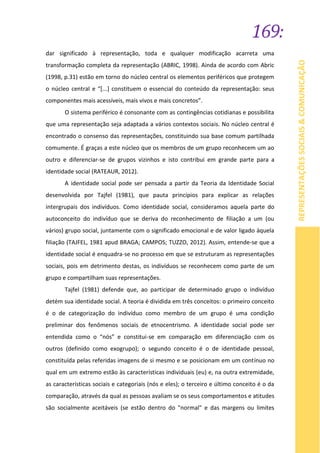 169:
REPRESENTAÇÕESSOCIAIS&COMUNICAÇÃO
dar significado à representação, toda e qualquer modificação acarreta uma
transformação completa da representação (ABRIC, 1998). Ainda de acordo com Abric
(1998, p.31) estão em torno do núcleo central os elementos periféricos que protegem
o núcleo central e “[...] constituem o essencial do conteúdo da representação: seus
componentes mais acessíveis, mais vivos e mais concretos”.
O sistema periférico é consonante com as contingências cotidianas e possibilita
que uma representação seja adaptada a vários contextos sociais. No núcleo central é
encontrado o consenso das representações, constituindo sua base comum partilhada
comumente. É graças a este núcleo que os membros de um grupo reconhecem um ao
outro e diferenciar-se de grupos vizinhos e isto contribui em grande parte para a
identidade social (RATEAUR, 2012).
A identidade social pode ser pensada a partir da Teoria da Identidade Social
desenvolvida por Tajfel (1981), que pauta princípios para explicar as relações
intergrupais dos indivíduos. Como identidade social, consideramos aquela parte do
autoconceito do indivíduo que se deriva do reconhecimento de filiação a um (ou
vários) grupo social, juntamente com o significado emocional e de valor ligado àquela
filiação (TAJFEL, 1981 apud BRAGA; CAMPOS; TUZZO, 2012). Assim, entende-se que a
identidade social é enquadra-se no processo em que se estruturam as representações
sociais, pois em detrimento destas, os indivíduos se reconhecem como parte de um
grupo e compartilham suas representações.
Tajfel (1981) defende que, ao participar de determinado grupo o indivíduo
detém sua identidade social. A teoria é dividida em três conceitos: o primeiro conceito
é o de categorização do indivíduo como membro de um grupo é uma condição
preliminar dos fenômenos sociais de etnocentrismo. A identidade social pode ser
entendida como o “nós” e constitui-se em comparação em diferenciação com os
outros (definido como exogrupo); o segundo conceito é o de identidade pessoal,
constituída pelas referidas imagens de si mesmo e se posicionam em um contínuo no
qual em um extremo estão às características individuais (eu) e, na outra extremidade,
as características sociais e categoriais (nós e eles); o terceiro e último conceito é o da
comparação, através da qual as pessoas avaliam se os seus comportamentos e atitudes
são socialmente aceitáveis (se estão dentro do "normal" e das margens ou limites
 