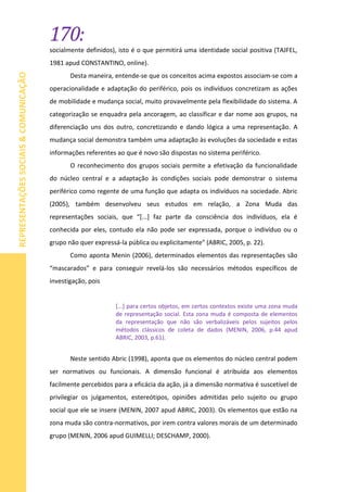 170:
REPRESENTAÇÕESSOCIAIS&COMUNICAÇÃO
socialmente definidos), isto é o que permitirá uma identidade social positiva (TAJFEL,
1981 apud CONSTANTINO, online).
Desta maneira, entende-se que os conceitos acima expostos associam-se com a
operacionalidade e adaptação do periférico, pois os indivíduos concretizam as ações
de mobilidade e mudança social, muito provavelmente pela flexibilidade do sistema. A
categorização se enquadra pela ancoragem, ao classificar e dar nome aos grupos, na
diferenciação uns dos outro, concretizando e dando lógica a uma representação. A
mudança social demonstra também uma adaptação às evoluções da sociedade e estas
informações referentes ao que é novo são dispostas no sistema periférico.
O reconhecimento dos grupos sociais permite a efetivação da funcionalidade
do núcleo central e a adaptação às condições sociais pode demonstrar o sistema
periférico como regente de uma função que adapta os indivíduos na sociedade. Abric
(2005), também desenvolveu seus estudos em relação, a Zona Muda das
representações sociais, que “[...] faz parte da consciência dos indivíduos, ela é
conhecida por eles, contudo ela não pode ser expressada, porque o indivíduo ou o
grupo não quer expressá-la pública ou explicitamente” (ABRIC, 2005, p. 22).
Como aponta Menin (2006), determinados elementos das representações são
“mascarados” e para conseguir revelá-los são necessários métodos específicos de
investigação, pois
[...] para certos objetos, em certos contextos existe uma zona muda
de representação social. Esta zona muda é composta de elementos
da representação que não são verbalizáveis pelos sujeitos pelos
métodos clássicos de coleta de dados (MENIN, 2006, p.44 apud
ABRIC, 2003, p.61).
Neste sentido Abric (1998), aponta que os elementos do núcleo central podem
ser normativos ou funcionais. A dimensão funcional é atribuída aos elementos
facilmente percebidos para a eficácia da ação, já a dimensão normativa é suscetível de
privilegiar os julgamentos, estereótipos, opiniões admitidas pelo sujeito ou grupo
social que ele se insere (MENIN, 2007 apud ABRIC, 2003). Os elementos que estão na
zona muda são contra-normativos, por irem contra valores morais de um determinado
grupo (MENIN, 2006 apud GUIMELLI; DESCHAMP, 2000).
 