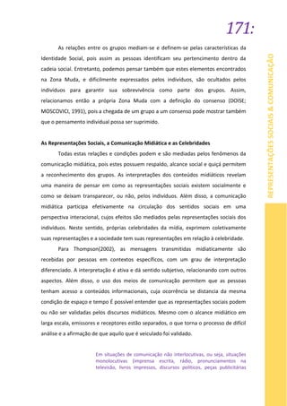 171:
REPRESENTAÇÕESSOCIAIS&COMUNICAÇÃO
As relações entre os grupos mediam-se e definem-se pelas características da
Identidade Social, pois assim as pessoas identificam seu pertencimento dentro da
cadeia social. Entretanto, podemos pensar também que estes elementos encontrados
na Zona Muda, e dificilmente expressados pelos indivíduos, são ocultados pelos
indivíduos para garantir sua sobrevivência como parte dos grupos. Assim,
relacionamos então a própria Zona Muda com a definição do consenso (DOISE;
MOSCOVICI, 1991), pois a chegada de um grupo a um consenso pode mostrar também
que o pensamento individual possa ser suprimido.
As Representações Sociais, a Comunicação Midiática e as Celebridades
Todas estas relações e condições podem e são mediadas pelos fenômenos da
comunicação midiática, pois estes possuem respaldo, alcance social e quiçá permitem
a reconhecimento dos grupos. As interpretações dos conteúdos midiáticos revelam
uma maneira de pensar em como as representações sociais existem socialmente e
como se deixam transparecer, ou não, pelos indivíduos. Além disso, a comunicação
midiática participa efetivamente na circulação dos sentidos sociais em uma
perspectiva interacional, cujos efeitos são mediados pelas representações sociais dos
indivíduos. Neste sentido, próprias celebridades da mídia, exprimem coletivamente
suas representações e a sociedade tem suas representações em relação à celebridade.
Para Thompson(2002), as mensagens transmitidas midiaticamente são
recebidas por pessoas em contextos específicos, com um grau de interpretação
diferenciado. A interpretação é ativa e dá sentido subjetivo, relacionando com outros
aspectos. Além disso, o uso dos meios de comunicação permitem que as pessoas
tenham acesso a conteúdos informacionais, cuja ocorrência se distancia da mesma
condição de espaço e tempo É possível entender que as representações sociais podem
ou não ser validadas pelos discursos midiáticos. Mesmo com o alcance midiático em
larga escala, emissores e receptores estão separados, o que torna o processo de difícil
análise e a afirmação de que aquilo que é veiculado foi validado.
Em situações de comunicação não interlocutivas, ou seja, situações
monolocutivas (imprensa escrita, rádio, pronunciamentos na
televisão, livros impressos, discursos políticos, peças publicitárias
 
