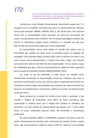 172:
REPRESENTAÇÕESSOCIAIS&COMUNICAÇÃO
etc), é mais difícil analisar o processo de validação, já que a instância
de produção do discurso e a de recepção se encontram separadas no
tempo e no espaço (BRAGA;CAMPOS, 2012, p.39).
Caracteriza-se como Situação Potencialmente Comunicativa aquela que “[...]
consegue reunir as condições necessárias para reunir os interlocutores por interesses
comuns pela interação” (BRAGA; CAMPOS, 2012, p. 39). Sendo assim, não é possível
afirmar que as representações sociais veiculadas nos meios de comunicação são
aceitas e compartilhadas pelos indivíduos. Há um processo psicológico complexo que
envolve as experiências próprias desses indivíduos e o respaldo que dão para
determinado veículo de comunicação, bem como a apropriação.
As representações sociais estão ligadas às relações dos sujeitos com as
informações que recebem da mídia, tanto na produção quanto na recepção das
mensagens. Como afirmam Braga e Campos (2012, p.81) “O discurso da mídia é o do
senso comum, marca definitivamente a relação entre coisa e signo, cujo contexto
comunicacional é cada vez mais definidor das representações”. Para os autores, o grau
de credibilidade que gera o discurso reconhecidamente válido da mídia é garantido
pela circulação de conteúdos simbólicos (BRAGA;CAMPOS, 2012).
Por conta da voz de autoridade, a mídia possui um respaldo social,
referenciando diretamente as representações sociais dos indivíduos, pois estas se
constroem coletivamente, ou seja, uma série de signos é responsável por permitir aos
indivíduos dar determinadas representações, que resultam (não necessariamente) nos
discursos, no comportamento, na forma de se efetivar no mundo e no pertencimento
aos grupos sociais.
Neste processo de circulação de sentidos entre mídia e sociedade, é que
ascende a imagem da celebridade, como figura de muita importância para
compreender o contexto social, pois a relação entre célebres os indivíduos, por
demonstrar um nível elevado do relacionamento das pessoas com a mídia. Desta
forma, em geral, celebridades possuem fama, são conhecidas e reconhecidas
socialmente.
Na visão de Spadoni (2004), as celebridades compõem uma parte crucial dos
sonhos individualistas de ascensão social e alcançaram tal patamar devido à justiça
social, algo que demonstra o papel da própria mídia em repercutir uma ideologia
 