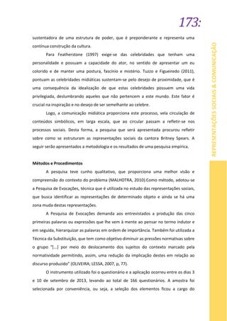 173:
REPRESENTAÇÕESSOCIAIS&COMUNICAÇÃO
sustentadora de uma estrutura de poder, que é preponderante e representa uma
contínua construção da cultura.
Para Featherstone (1997) exige-se das celebridades que tenham uma
personalidade e possuam a capacidade do ator, no sentido de apresentar um eu
colorido e de manter uma postura, fascínio e mistério. Tuzzo e Figueiredo (2011),
pontuam as celebridades midiáticas sustentam-se pelo desejo de proximidade, que é
uma consequência da idealização de que estas celebridades possuem uma vida
privilegiada, deslumbrando aqueles que não pertencem a este mundo. Este fator é
crucial na inspiração e no desejo de ser semelhante ao celebre.
Logo, a comunicação midiática proporciona este processo, vela circulação de
conteúdos simbólicos, em larga escala, que ao circular passam a refletir-se nos
processos sociais. Desta forma, a pesquisa que será apresentada procurou refletir
sobre como se estruturam as representações sociais da cantora Britney Spears. A
seguir serão apresentados a metodologia e os resultados de uma pesquisa empírica.
Métodos e Procedimentos
A pesquisa teve cunho qualitativo, que proporciona uma melhor visão e
compreensão do contexto do problema (MALHOTRA, 2010).Como método, adotou-se
a Pesquisa de Evocações, técnica que é utilizada no estudo das representações sociais,
que busca identificar as representações de determinado objeto e ainda se há uma
zona muda destas representações.
A Pesquisa de Evocações demanda aos entrevistados a produção das cinco
primeiras palavras ou expressões que lhe vem à mente ao pensar no termo indutor e
em seguida, hierarquizar as palavras em ordem de importância. Também foi utilizada a
Técnica da Substituição, que tem como objetivo diminuir as pressões normativas sobre
o grupo “[...] por meio do deslocamento dos sujeitos do contexto marcado pela
normatividade permitindo, assim, uma redução da implicação destes em relação ao
discurso produzido” (OLIVEIRA; LESSA, 2007, p, 77).
O instrumento utilizado foi o questionário e a aplicação ocorreu entre os dias 3
e 10 de setembro de 2013, levando ao total de 166 questionários. A amostra foi
selecionada por conveniência, ou seja, a seleção dos elementos ficou a cargo do
 
