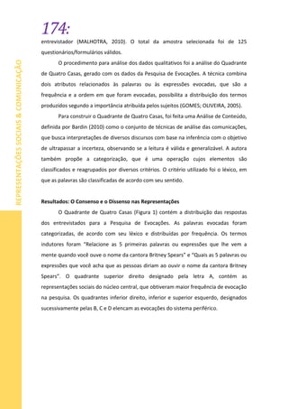 174:
REPRESENTAÇÕESSOCIAIS&COMUNICAÇÃO
entrevistador (MALHOTRA, 2010). O total da amostra selecionada foi de 125
questionários/formulários válidos.
O procedimento para análise dos dados qualitativos foi a análise do Quadrante
de Quatro Casas, gerado com os dados da Pesquisa de Evocações. A técnica combina
dois atributos relacionados às palavras ou às expressões evocadas, que são a
frequência e a ordem em que foram evocadas, possibilita a distribuição dos termos
produzidos segundo a importância atribuída pelos sujeitos (GOMES; OLIVEIRA, 2005).
Para construir o Quadrante de Quatro Casas, foi feita uma Análise de Conteúdo,
definida por Bardin (2010) como o conjunto de técnicas de análise das comunicações,
que busca interpretações de diversos discursos com base na inferência com o objetivo
de ultrapassar a incerteza, observando se a leitura é válida e generalizável. A autora
também propõe a categorização, que é uma operação cujos elementos são
classificados e reagrupados por diversos critérios. O critério utilizado foi o léxico, em
que as palavras são classificadas de acordo com seu sentido.
Resultados: O Consenso e o Dissenso nas Representações
O Quadrante de Quatro Casas (Figura 1) contém a distribuição das respostas
dos entrevistados para a Pesquisa de Evocações. As palavras evocadas foram
categorizadas, de acordo com seu léxico e distribuídas por frequência. Os termos
indutores foram “Relacione as 5 primeiras palavras ou expressões que lhe vem a
mente quando você ouve o nome da cantora Britney Spears” e “Quais as 5 palavras ou
expressões que você acha que as pessoas diriam ao ouvir o nome da cantora Britney
Spears”. O quadrante superior direito designado pela letra A, contém as
representações sociais do núcleo central, que obtiveram maior frequência de evocação
na pesquisa. Os quadrantes inferior direito, inferior e superior esquerdo, designados
sucessivamente pelas B, C e D elencam as evocações do sistema periférico.
 