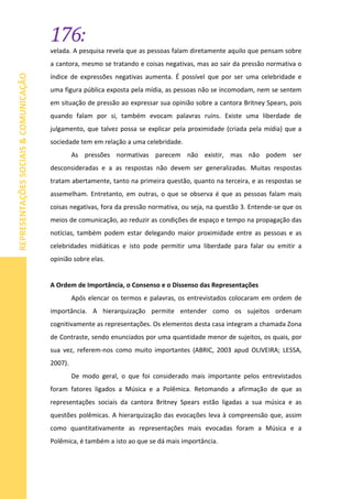 176:
REPRESENTAÇÕESSOCIAIS&COMUNICAÇÃO
velada. A pesquisa revela que as pessoas falam diretamente aquilo que pensam sobre
a cantora, mesmo se tratando e coisas negativas, mas ao sair da pressão normativa o
índice de expressões negativas aumenta. É possível que por ser uma celebridade e
uma figura pública exposta pela mídia, as pessoas não se incomodam, nem se sentem
em situação de pressão ao expressar sua opinião sobre a cantora Britney Spears, pois
quando falam por si, também evocam palavras ruins. Existe uma liberdade de
julgamento, que talvez possa se explicar pela proximidade (criada pela mídia) que a
sociedade tem em relação a uma celebridade.
As pressões normativas parecem não existir, mas não podem ser
desconsideradas e a as respostas não devem ser generalizadas. Muitas respostas
tratam abertamente, tanto na primeira questão, quanto na terceira, e as respostas se
assemelham. Entretanto, em outras, o que se observa é que as pessoas falam mais
coisas negativas, fora da pressão normativa, ou seja, na questão 3. Entende-se que os
meios de comunicação, ao reduzir as condições de espaço e tempo na propagação das
notícias, também podem estar delegando maior proximidade entre as pessoas e as
celebridades midiáticas e isto pode permitir uma liberdade para falar ou emitir a
opinião sobre elas.
A Ordem de Importância, o Consenso e o Dissenso das Representações
Após elencar os termos e palavras, os entrevistados colocaram em ordem de
importância. A hierarquização permite entender como os sujeitos ordenam
cognitivamente as representações. Os elementos desta casa integram a chamada Zona
de Contraste, sendo enunciados por uma quantidade menor de sujeitos, os quais, por
sua vez, referem-nos como muito importantes (ABRIC, 2003 apud OLIVEIRA; LESSA,
2007).
De modo geral, o que foi considerado mais importante pelos entrevistados
foram fatores ligados a Música e a Polêmica. Retomando a afirmação de que as
representações sociais da cantora Britney Spears estão ligadas a sua música e as
questões polêmicas. A hierarquização das evocações leva à compreensão que, assim
como quantitativamente as representações mais evocadas foram a Música e a
Polêmica, é também a isto ao que se dá mais importância.
 
