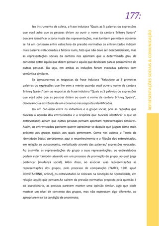 177:
REPRESENTAÇÕESSOCIAIS&COMUNICAÇÃO
No instrumento de coleta, a frase indutora “Quais as 5 palavras ou expressões
que você acha que as pessoas diriam ao ouvir o nome da cantora Britney Spears”
buscava identificar a zona muda das representações, mas também permitem observar
se há um consenso entre estas.Fora da pressão normativa os entrevistados indicam
mais palavras relacionadas a fatores ruins, fato que não deve ser desconsiderado, mas
as representações sociais da cantora nos apontam que a determinado grau de
consenso entre aquilo que dizem pensar e aquilo que deslocam para o pensamento de
outras pessoas. Ou seja, em ambas as induções foram evocadas palavras com
semântica similares.
Se compararmos as respostas da frase indutora “Relacione as 5 primeiras
palavras ou expressões que lhe vem a mente quando você ouve o nome da cantora
Britney Spears” com as respostas da frase indutora “Quais as 5 palavras ou expressões
que você acha que as pessoas diriam ao ouvir o nome da cantora Britney Spears”,
observamos a existência de um consenso nas respostas identificadas.
Há um consenso entre os indivíduos e o grupo social, pois as repostas que
buscam a opinião dos entrevistados e a resposta que buscam identificar o que os
entrevistados acham que outras pessoas pensam apontam representações similares.
Assim, os entrevistados parecem querer aproximar-se daquilo que julgam como mais
próximo aos grupos sociais aos quais pertencem. Como nos aponta a Teoria da
Identidade Social, percebemos aqui o reconhecimento e a filiação dos entrevistados,
em relação ao autoconceito, verbalizado através das palavras/ expressões evocadas.
Ao assimilar as representações do grupo a suas representações, os entrevistados
podem estar também atuando em um processo de promoção do grupo, ao qual julga
pertencer (mudança social). Além disso, ao associar suas representações as
representações dos grupos, pelo processo de comparação (TAJFEL, 1981 apud
CONSTANTINO, online), os entrevistados se colocam na condição de normalidade, em
relação àquilo que pensam.Ao saírem da pressão normativa proposta pela questão 3
do questionário, as pessoas parecem manter uma opinião similar, algo que pode
mostrar um nível de consenso dos grupos, mas não expressam algo diferente, ao
apropriarem-se da condição de anonimato.
 