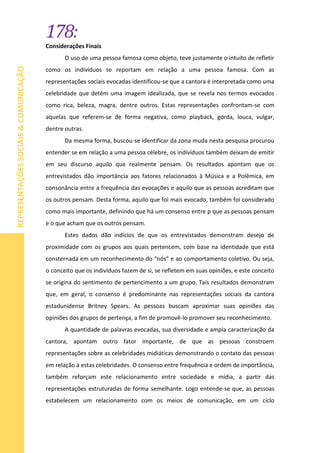178:
REPRESENTAÇÕESSOCIAIS&COMUNICAÇÃO
Considerações Finais
O uso de uma pessoa famosa como objeto, teve justamente o intuito de refletir
como os indivíduos se reportam em relação a uma pessoa famosa. Com as
representações sociais evocadas identificou-se que a cantora é interpretada como uma
celebridade que detém uma imagem idealizada, que se revela nos termos evocados
como rica, beleza, magra, dentre outros. Estas representações confrontam-se com
aquelas que referem-se de forma negativa, como playback, gorda, louca, vulgar,
dentre outras.
Da mesma forma, buscou-se identificar da zona muda nesta pesquisa procurou
entender se em relação a uma pessoa célebre, os indivíduos também deixam de emitir
em seu discurso aquilo que realmente pensam. Os resultados apontam que os
entrevistados dão importância aos fatores relacionados à Música e a Polêmica, em
consonância entre a frequência das evocações e aquilo que as pessoas acreditam que
os outros pensam. Desta forma, aquilo que foi mais evocado, também foi considerado
como mais importante, definindo que há um consenso entre p que as pessoas pensam
e o que acham que os outros pensam.
Estes dados dão indícios de que os entrevistados demonstram desejo de
proximidade com os grupos aos quais pertencem, com base na identidade que está
consternada em um reconhecimento do “nós” e ao comportamento coletivo. Ou seja,
o conceito que os indivíduos fazem de si, se refletem em suas opiniões, e este conceito
se origina do sentimento de pertencimento a um grupo. Tais resultados demonstram
que, em geral, o consenso é predominante nas representações sociais da cantora
estadunidense Britney Spears. As pessoas buscam aproximar suas opiniões das
opiniões dos grupos de pertença, a fim de promovê-lo promover seu reconhecimento.
A quantidade de palavras evocadas, sua diversidade e ampla caracterização da
cantora, apontam outro fator importante, de que as pessoas constroem
representações sobre as celebridades midiáticas demonstrando o contato das pessoas
em relação a estas celebridades. O consenso entre frequência e ordem de importância,
também reforçam este relacionamento entre sociedade e mídia, a partir das
representações estruturadas de forma semelhante. Logo entende-se que, as pessoas
estabelecem um relacionamento com os meios de comunicação, em um ciclo
 