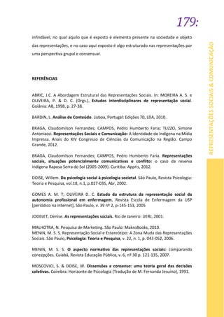 179:
REPRESENTAÇÕESSOCIAIS&COMUNICAÇÃO
infindável, no qual aquilo que é exposto é elemento presente na sociedade e objeto
das representações, e no caso aqui exposto é algo estruturado nas representações por
uma perspectiva grupal e consensual.
REFERÊNCIAS
ABRIC, J.C. A Abordagem Estrutural das Representações Sociais. In: MOREIRA A. S. e
OLIVEIRA, P. & D. C. (Orgs.), Estudos interdisciplinares de representação social.
Goiânia: AB, 1998, p. 27-38.
BARDIN, L. Análise de Conteúdo. Lisboa, Portugal: Edições 70, LDA, 2010.
BRAGA, Claudomilson Fernandes; CAMPOS, Pedro Humberto Faria; TUZZO, Simone
Antoniacci. Representações Sociais e Comunicação: A Identidade do Indígena na Mídia
Impressa. Anais do XIV Congresso de Ciências da Comunicação na Região. Campo
Grande, 2012.
BRAGA, Claudomilson Fernandes; CAMPOS, Pedro Humberto Faria. Representações
sociais, situações potencialmente comunicativas e conflito: o caso da reserva
indígena Raposa Serra do Sol (2005-2009). Curitiba: Appris, 2012.
DOISE, Willem. Da psicologia social à psicologia societal. São Paulo, Revista Psicologia:
Teoria e Pesquisa, vol.18, n.1, p.027-035, Abr, 2002.
GOMES A. M. T; OLIVEIRA D. C. Estudo da estrutura da representação social da
autonomia profissional em enfermagem. Revista Escola de Enfermagem da USP
[periódico na internet], São Paulo, v. 39 nº 2, p-145-153, 2005
JODELET, Denise. As representações sociais. Rio de Janeiro: UERJ, 2001.
MALHOTRA, N. Pesquisa de Marketing. São Paulo: MakroBooks, 2010.
MENIN, M. S. S. Representação Social e Estereótipo: A Zona Muda das Representações
Sociais. São Paulo, Psicologia: Teoria e Pesquisa, v. 22, n. 1, p. 043-052, 2006.
MENIN, M. S. S. O aspecto normativo das representações sociais: comparando
concepções. Cuiabá, Revista Educação Pública, v. 6, nº 30 p. 121-135, 2007.
MOSCOVICI, S. & DOISE, W. Dissensões e consenso: uma teoria geral das decisões
coletivas. Coimbra: Horizonte de Psicologia (Tradução de M. Fernanda Jesuíno), 1991.
 