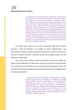 18:
REPRESENTAÇÕESSOCIAIS&COMUNICAÇÃO
Representações Sociais e Estética
[...] navegava, à noite, de ilha em ilha; estendido no convés olhava o
céu por cima de mim, onde a Lua brilhava luminoso rosto noturno
que projetava seu claro reflexo, imóvel ou oscilando sobre a
obscuridade do mar. Sentia-me deslumbrado, fascinado por aquele
suave e estranho brilho que banhava as ondas adormecidas [...]. O
que estou vendo é Selene, dizia para comigo, noturna, silenciosa,
brilhante [...]. Muitos anos depois, ao ver na tela de meu televisor as
imagens do primeiro astronauta lunar saltitando pesadamente com
seu escafandro no espaço de uma desolada periferia, à impressão de
sacrilégio que senti juntou-se o sentimento doloroso de uma ferida
que não poderia ser curada: meu neto, que como todos viu essas
imagens, já não será capaz de ver a Lua como eu a vi: com os olhos
de um grego. A palavra Selene tornou-se uma referência meramente
erudita: a Lua, tal como hoje surge no céu, não responde mais por
esse nome. (VERNANT, 1993, p. 8)
Ao postular que a obra de arte seria o instrumento pelo qual o homem
exerceria o reino da liberdade e da verdade, do prazer desinteressado e do
conhecimento do objeto, experiência estética colocada como o próprio conhecimento,
fica-nos o incomodo de verificar se de fato a obra de arte conseguiu cumprir com este
objetivo na modernidade.
Nos escritos sobre Indústria Cultural formulados em 1947 por Theodor W.
Adorno e Max Horkheimer, que utiliza este e não o termo cultura de massa já indicava
que, a arte não viria de um apelo da massa, mas que ela seria criada para a massa. Um
instrumento do capital que utilizaria este mecanismo para reforçar as condições sociais
e de consumo existentes.
... modernização e modernidade dizem também respeito à sociedade
de massa, do consumo, do espetáculo e à exaltação do mercado
como sucedâneo da busca da felicidade. O que se entende por
democracia de massa é, melhor dizendo, a universalização e
“democratização” do consumo e dos desejos. A assimilação dos
valores de consumo e a aquisição de bens materiais pela sociedade
de massa substituem o “querer ser” pelo “querer ter” e é um
poderoso redutor do pensamento crítico e se estabelece sob os
auspícios da mídia que proscreve o esforço intelectual em nome da
“facilidade”. (MATOS, 2003, p.54)
 