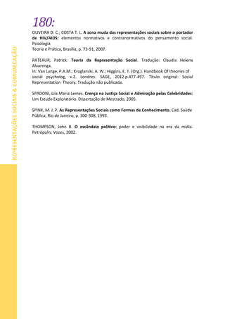 180:
REPRESENTAÇÕESSOCIAIS&COMUNICAÇÃO
OLIVEIRA D. C.; COSTA T. L. A zona muda das representações sociais sobre o portador
de HIV/AIDS: elementos normativos e contranormativos do pensamento social.
Psicologia
Teoria e Prática, Brasília, p. 73-91, 2007.
RATEAUR, Patrick. Teoria da Representação Social. Tradução: Claudia Helena
Alvarenga.
In: Van Lange, P.A.M.; Kroglanski, A. W.; Higgins, E. T. (Org.). Handbook Of theories of
social psycholog, v.2. Londres: SAGE, 2012.p.477-497. Título original: Social
Representation Theory. Tradução não publicada.
SPADONI, Lila Maria Lemes. Crença na Justiça Social e Admiração pelas Celebridades:
Um Estudo Exploratório. Dissertação de Mestrado, 2005.
SPINK, M. J. P. As Representações Sociais como Formas de Conhecimento. Cad. Saúde
Pública, Rio de Janeiro, p. 300-308, 1993.
THOMPSON, John B. O escândalo político: poder e visibilidade na era da mídia.
Petrópolis: Vozes, 2002.
 