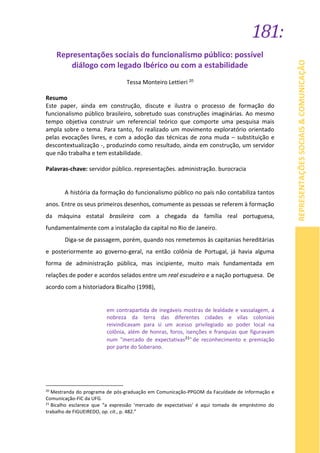 181:
REPRESENTAÇÕESSOCIAIS&COMUNICAÇÃO
Representações sociais do funcionalismo público: possível
diálogo com legado Ibérico ou com a estabilidade
Tessa Monteiro Lettieri 20
Resumo
Este paper, ainda em construção, discute e ilustra o processo de formação do
funcionalismo público brasileiro, sobretudo suas construções imaginárias. Ao mesmo
tempo objetiva construir um referencial teórico que comporte uma pesquisa mais
ampla sobre o tema. Para tanto, foi realizado um movimento exploratório orientado
pelas evocações livres, e com a adoção das técnicas de zona muda – substituição e
descontextualização -, produzindo como resultado, ainda em construção, um servidor
que não trabalha e tem estabilidade.
Palavras-chave: servidor público. representações. administração. burocracia
A história da formação do funcionalismo público no país não contabiliza tantos
anos. Entre os seus primeiros desenhos, comumente as pessoas se referem à formação
da máquina estatal brasileira com a chegada da família real portuguesa,
fundamentalmente com a instalação da capital no Rio de Janeiro.
Diga-se de passagem, porém, quando nos remetemos às capitanias hereditárias
e posteriormente ao governo-geral, na então colônia de Portugal, já havia alguma
forma de administração pública, mas incipiente, muito mais fundamentada em
relações de poder e acordos selados entre um real escudeiro e a nação portuguesa. De
acordo com a historiadora Bicalho (1998),
em contrapartida de inegáveis mostras de lealdade e vassalagem, a
nobreza da terra das diferentes cidades e vilas coloniais
reivindicavam para si um acesso privilegiado ao poder local na
colônia, além de honras, foros, isenções e franquias que figuravam
num "mercado de expectativas21" de reconhecimento e premiação
por parte do Soberano.
20
Mestranda do programa de pós-graduação em Comunicação-PPGOM da Faculdade de Informação e
Comunicação-FIC da UFG.
21
Bicalho esclarece que “a expressão ‘mercado de expectativas’ é aqui tomada de empréstimo do
trabalho de FIGUEIREDO, op. cit., p. 482.”
 