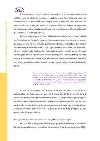 182:
REPRESENTAÇÕESSOCIAIS&COMUNICAÇÃO
É preciso lembrar que, embora o governo-geral e o ouvidor-geral viessem a
arbitrar entre os jogos de interesse e estabelecessem forte vigilância sobre os
ouvidores-locais e mais tarde sobre magistraturas e população, esta tentativa de
centralização do poder não coibiu o poder paralelo do sistema de capitanias
hereditárias, da justiça privada regulada por uma constelação de interesse, sobretudo
os de natureza econômica e política.
O fim do governo geral e a vinda da família real estabelecem um marco na vida
do Reino Unido de Portugal e Algarves. Os portugueses que acompanharam a corte
portuguesa eram nobres, militares, profissionais liberais, entre outros, que haviam
abandonado suas atividades em Portugal. Logo, o governo, instalado no Rio de Janeiro,
viria a acolher este contingente, independentemente, muitas vezes, de suas
qualificações, de suas possibilidades reais de desempenho. Sabe-se, contudo, que aos
oficiais da Armada e do Exército eram destinados os postos mais elevados, enquanto
outros recebiam bolsas, melhor dizendo, pensões ou outros benefícios custeados pela
coroa.
No simulacro de uma terra livre, de uma nação independente “o
encontro da nação com o príncipe importou, desde logo, na
continuidade da Burocracia de João, a burocracia transplantada e fiel
ao molde do Almanaque de Lisboa ... nacionalizada nos propósitos
mas não nos sentimentos, irá repousar a estrutura política do país”.
(FAORO, 2001, p.329).
A história é marcada por avanços e recuos, os eventos atuais estão
relacionados com fatos passados, que vão se alterando não de um minuto para o
outro, mas de uma forma paulatinamente gradativa. Das capitanias ao governo geral,
do governo geral a capital Lusitana em solo brasileiro, é possível perceber que parte do
cenário não é muito distinto, o favoritismo continua imbricado com o funcionalismo.
Ausência de limites entre o público e o privado, além de forte tendência a uma
proliferação de cargos públicos.
Diálogos possíveis entre burocracia, serviço público e representações
Foi, contudo, a reorganização do espaço geográfico e também a divisão de
tarefas que possibilitaram a emergência da burocracia. Para Amaru Maximiano (2000,
 