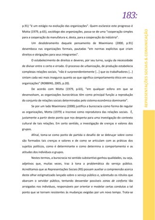 183:
REPRESENTAÇÕESSOCIAIS&COMUNICAÇÃO
p.91) “é um estágio na evolução das organizações”. Quem esclarece este progresso é
Motta (1979, p.65), sociólogo das organizações, passa-se de uma “cooperação simples
para a cooperação da manufatura e, desta, para a cooperação da indústria”.
Um desdobramento daquele pensamento de Maximiano (2000, p.91)
desemboca nas organizações formais, pautadas “em normas explícitas que criam
direitos e obrigações para seus integrantes”.
O estabelecimento de direitos e deveres, por seu turno, surgiu da necessidade
de divisar entre o certo e errado. O processo de urbanização, de produção estabelecia
complexas relações sociais, “não é surpreendentemente [...] que os trabalhadores [...]
sintam cada vez mais inseguros quanto ao que significa comportamento ético em suas
organizações” (ROBBINS, 2005, p.20).
De acordo com Motta (1979, p.63), “em qualquer esfera em que se
desenvolvam, as organizações burocráticas têm como principal função a reprodução
do conjunto de relações sociais determinadas pelo sistema econômico dominante”.
Se por um lado Maximiano (2000) justifica a burocracia como forma de regular
as organizações, Motta (1979) a inscreve como reprodutora das relações sociais. É,
justamente a partir deste ponto que nos desperta para uma investigação do contexto
cultural de tais relações. Em certo sentido, a investigação de crenças e valores dos
grupos.
Afinal, toma-se como ponto de partida o desafio de se debruçar sobre como
são formados tais crenças e valores e de como se articulam com as práticas dos
sujeitos políticos, como é determinante e como determina o comportamento e as
atitudes dos indivíduos e grupos.
Nestes termos, a burocracia no sentido substantivo ganhou qualidades, ou seja,
adjetivos que, muitas vezes, traz à tona a problemática do serviço público.
Acreditamos que as Representações Sociais (RS) possam auxiliar a compreensão acerca
deste olhar estigmatizado lançado sobre o serviço público e, sobretudo os rótulos que
abarcam o servidor público, tentando desvendar possíveis zonas de conforto tão
arraigadas nos indivíduos, responsáveis por orientar e modelar certas condutas a tal
ponto que se tornam resistentes às mudanças exigidas por um novo tempo. Trata-se
 