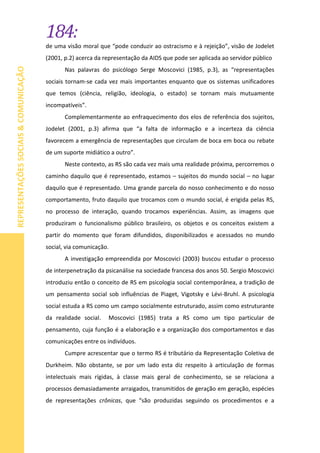 184:
REPRESENTAÇÕESSOCIAIS&COMUNICAÇÃO
de uma visão moral que “pode conduzir ao ostracismo e à rejeição”, visão de Jodelet
(2001, p.2) acerca da representação da AIDS que pode ser aplicada ao servidor público
Nas palavras do psicólogo Serge Moscovici (1985, p.3), as “representações
sociais tornam-se cada vez mais importantes enquanto que os sistemas unificadores
que temos (ciência, religião, ideologia, o estado) se tornam mais mutuamente
incompatíveis”.
Complementarmente ao enfraquecimento dos elos de referência dos sujeitos,
Jodelet (2001, p.3) afirma que “a falta de informação e a incerteza da ciência
favorecem a emergência de representações que circulam de boca em boca ou rebate
de um suporte midiático a outro”.
Neste contexto, as RS são cada vez mais uma realidade próxima, percorremos o
caminho daquilo que é representado, estamos – sujeitos do mundo social – no lugar
daquilo que é representado. Uma grande parcela do nosso conhecimento e do nosso
comportamento, fruto daquilo que trocamos com o mundo social, é erigida pelas RS,
no processo de interação, quando trocamos experiências. Assim, as imagens que
produziram o funcionalismo público brasileiro, os objetos e os conceitos existem a
partir do momento que foram difundidos, disponibilizados e acessados no mundo
social, via comunicação.
A investigação empreendida por Moscovici (2003) buscou estudar o processo
de interpenetração da psicanálise na sociedade francesa dos anos 50. Sergio Moscovici
introduziu então o conceito de RS em psicologia social contemporânea, a tradição de
um pensamento social sob influências de Piaget, Vigotsky e Lévi-Bruhl. A psicologia
social estuda a RS como um campo socialmente estruturado, assim como estruturante
da realidade social. Moscovici (1985) trata a RS como um tipo particular de
pensamento, cuja função é a elaboração e a organização dos comportamentos e das
comunicações entre os indivíduos.
Cumpre acrescentar que o termo RS é tributário da Representação Coletiva de
Durkheim. Não obstante, se por um lado esta diz respeito à articulação de formas
intelectuais mais rígidas, à classe mais geral de conhecimento, se se relaciona a
processos demasiadamente arraigados, transmitidos de geração em geração, espécies
de representações crônicas, que “são produzidas seguindo os procedimentos e a
 