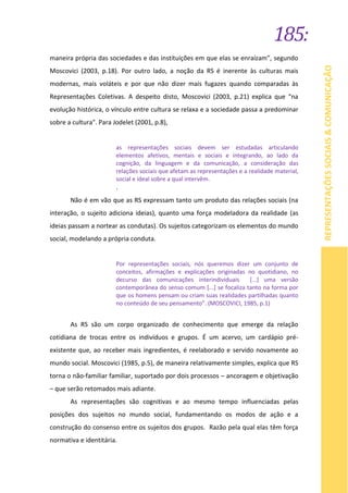 185:
REPRESENTAÇÕESSOCIAIS&COMUNICAÇÃO
maneira própria das sociedades e das instituições em que elas se enraízam”, segundo
Moscovici (2003, p.18). Por outro lado, a noção da RS é inerente às culturas mais
modernas, mais voláteis e por que não dizer mais fugazes quando comparadas às
Representações Coletivas. A despeito disto, Moscovici (2003, p.21) explica que “na
evolução histórica, o vínculo entre cultura se relaxa e a sociedade passa a predominar
sobre a cultura". Para Jodelet (2001, p.8),
as representações sociais devem ser estudadas articulando
elementos afetivos, mentais e sociais e integrando, ao lado da
cognição, da linguagem e da comunicação, a consideração das
relações sociais que afetam as representações e a realidade material,
social e ideal sobre a qual intervêm.
.
Não é em vão que as RS expressam tanto um produto das relações sociais (na
interação, o sujeito adiciona ideias), quanto uma força modeladora da realidade (as
ideias passam a nortear as condutas). Os sujeitos categorizam os elementos do mundo
social, modelando a própria conduta.
Por representações sociais, nós queremos dizer um conjunto de
conceitos, afirmações e explicações originadas no quotidiano, no
decurso das comunicações interindividuais [...] uma versão
contemporânea do senso comum [...] se focaliza tanto na forma por
que os homens pensam ou criam suas realidades partilhadas quanto
no conteúdo de seu pensamento”. (MOSCOVICI, 1985, p.1)
As RS são um corpo organizado de conhecimento que emerge da relação
cotidiana de trocas entre os indivíduos e grupos. É um acervo, um cardápio pré-
existente que, ao receber mais ingredientes, é reelaborado e servido novamente ao
mundo social. Moscovici (1985, p.5), de maneira relativamente simples, explica que RS
torna o não-familiar familiar, suportado por dois processos – ancoragem e objetivação
– que serão retomados mais adiante.
As representações são cognitivas e ao mesmo tempo influenciadas pelas
posições dos sujeitos no mundo social, fundamentando os modos de ação e a
construção do consenso entre os sujeitos dos grupos. Razão pela qual elas têm força
normativa e identitária.
 