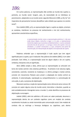 186:
REPRESENTAÇÕESSOCIAIS&COMUNICAÇÃO
Em outras palavras, as representações dão sentido ao mundo dos sujeitos e,
portanto, ao mundo social. Surgem, pois, da necessidade de os indivíduos se
posicionarem, adaptando-se ao mundo social, segundo Moscovici (1985, p.14), há “um
imperativo do pensamento humano decodificar cada símbolo que aparece no cenário
social”.
Para Jodelet (2001, p.5), as representações ligam o sujeito ao objeto, orientam
as condutas, interferem no processo de conhecimento e do (re) conhecimento,
apresentam características específicas,
a representação mental, como a representação pictórica [...] dá uma
visão desse objeto, toma-lhe o lugar [...] é, pois, a representante
mental do objeto que reconstitui simbolicamente [...] como conteúdo
concreto do ato de pensar [...] carrega a marca do sujeito e da sua
atividade [...] caráter construtivo [...] que, comporta uma parte de
reconstrução, de interpretação do objeto e de expressão do sujeito.
Podemos entender que a representação é tudo aquilo que tem algum
significado para o sujeito, que é traduzível. Nas palavras de Jodelet (2001), é um saber
praticado. Com efeito, é a representação social de algum objeto e de um sujeito;
simboliza, interpreta e dá um significado.
Abric (2001) amplia a ideia, afirma que as representações se articulam em
torno do núcleo central e dos sistemas periféricos. O primeiro é de natureza rígida,
consistente, coerente, resistente às mudanças e o último protege o núcleo central,
consiste em mecanismos flexíveis para prover a adaptação do núcleo central ao
ambiente. A externalização, reprodução ou compartilhamento é a concretização de
uma ação, é, pois, o processo de objetivação.
Moscovici acentua a noção de representação como ciência do senso comum, RS
consiste em captar alguma coisa do mundo social, internalizar e devolver, quando se
está verdadeiramente interagindo como o mundo. E, ainda identifica os processos de
objetivação e ancoragem.
Jodelet (2001), além de sublinhar a RS como um saber praticado, descreve a
representação dentro de um contexto cognitivo como um modelo de conduta
socialmente inculcado ou ainda transmitido pela comunicação social. Este modelo de
conduta não se restringe a heranças biológicas ou cognitivas, pois abarca
 