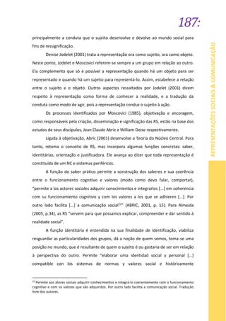 187:
REPRESENTAÇÕESSOCIAIS&COMUNICAÇÃO
principalmente a conduta que o sujeito desenvolve e devolve ao mundo social para
fins de ressignificação.
Denise Jodelet (2001) trata a representação ora como sujeito, ora como objeto.
Neste ponto, Jodelet e Moscovici referem-se sempre a um grupo em relação ao outro.
Ela complementa que só é possível a representação quando há um objeto para ser
representado e quando há um sujeito para representá-lo. Assim, estabelece a relação
entre o sujeito e o objeto. Outros aspectos ressaltados por Jodelet (2001) dizem
respeito à representação como forma de conhecer a realidade, e a tradução da
conduta como modo de agir, pois a representação conduz o sujeito à ação.
Os processos identificados por Moscovici (1985), objetivação e ancoragem,
como responsáveis pela criação, disseminação e significação das RS, estão na base dos
estudos de seus discípulos, Jean Claude Abric e William Doise respectivamente.
Ligada à objetivação, Abric (2001) desenvolve a Teoria do Núcleo Central. Para
tanto, retoma o conceito de RS, mas incorpora algumas funções concretas: saber,
identitárias, orientação e justificadora. Ele avança ao dizer que toda representação é
constituída de um NC e sistemas periféricos.
A função do saber prático permite a construção dos saberes e sua coerência
entre o funcionamento cognitivo e valores (modo como devo falar, comportar),
“permite a los actores sociales adquirir conocimientos e integrarlos [...] em coherencia
com su funcionamiento cognitivo y com los valores a los que se adhieren [...]. Por
outro lado facilita [...] a comunicação social22” (ABRIC, 2001, p. 15). Para Almeida
(2005, p.34), as RS “servem para que possamos explicar, compreender e dar sentido à
realidade social”.
A função identitária é entendida na sua finalidade de identificação, viabiliza
resguardar as particularidades dos grupos, dá a noção de quem somos, toma-se uma
posição no mundo, que é resultante de quem o sujeito é ou gostaria de ser em relação
à perspectiva do outro. Permite “elaborar uma identidad social y personal [...]
compatible con los sistemas de normas y valores social e históricamente
22
Permite aos atores sociais adquirir conhecimentos e integrá-lo coerentemente com o funcionamento
cognitivo e com os valores que são adquiridos. Por outro lado facilita a comunicação social. Tradução
livre dos autores.
 