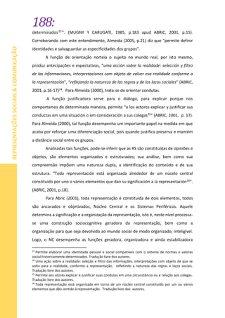 188:
REPRESENTAÇÕESSOCIAIS&COMUNICAÇÃO
determinados23 ”. (MUGNY Y CARUGATI, 1985, p.183 apud ABRIC, 2001, p.15).
Corroborando com este entendimento, Almeida (2005, p.21) diz que “permite definir
identidades e salvaguardar as especificidades dos grupos”.
A função de orientação norteia o sujeito no mundo real, por isto mesmo,
produz antecipações e expectativas, “uma acción sobre la realidade: selección y filtro
de las informaciones, interpretaciones com objeto de volver esa realidade conforme a
la representación”, “reflejando la natureza de las regras y de los lazos sociales” (ABRIC,
2001, p.16-17)24. Para Almeida (2000), trata-se de orientar condutas.
A função justificadora serve para o diálogo, para explicar porque nos
comportamos de determinada maneira, permite “a los actores explicar y justificar sus
conductas em uma situación o em consideración a sus colegas25” (ABRIC, 2001, p. 17).
Para Almeida (2000), tal função desempenha um importante papel na medida em que
acaba por reforçar uma diferenciação social, pois quando justifica preserva e mantém
a distância social entre os grupos.
Analisadas tais funções, pode-se inferir que as RS são constituídas de opiniões e
objetos, são elementos organizados e estruturados; sua análise, bem como sua
compreensão impõem uma natureza dupla, a identificação do conteúdo e de sua
estrutura. “Toda representación está organizada alrededor de um núcelo central
constituido por uno o vários elementos que dan su significación a la representación26”.
(ABRIC, 2001, p.18).
Para Abric (2001), toda representação é constituída de dois elementos, todos
são ancorados e objetivados, Núcleo Central e os Sistemas Periféricos. Aquele
determina a significação e a organização da representação, isto é, neste nível processa-
se uma construção sociocognitiva geradora da representação, bem como a
organização para que seja devolvido ao mundo social de modo organizado, inteligível.
Logo, o NC desempenha as funções geradora, organizadora e ainda estabilizadora
23
Permite elaborar uma identidade pessoal e social compatíveis com o sistema de normas e valores
social historicamente determinados. Tradução livre dos autores.
24
Uma ação sobre a realidade: seleção e filtro das informações, interpretações com objeto de que se
volta para a realidade, conforme a representação, refletindo a natureza das regras e laços sociais.
Tradução livre dos autores.
25
Permite aos atores explicar e justificar suas condutas em uma circunstância ou e relação aos colegas.
Tradução livre dos autores.
26
Toda representação está organizada em torno de um núcleo central constituído por um ou vários
elementos que dão sentido à representação. Tradução livre dos autores.
 