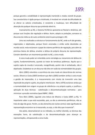 189:
REPRESENTAÇÕESSOCIAIS&COMUNICAÇÃO
porque garante a estabilidade à representação mantendo o modus vivendi do grupo.
Sua característica é rígida porque cristalizada, é imutável em virtude da dificuldade de
se alterar os valores cristalizados, é resistente a mudanças, tem dificuldade de
absorção de qualquer discurso que pretenda alterá-lo.
Inversamente ao NC, o Sistema Periférico apresenta-se flexível e dinâmico, até
porque suas funções são regulação e defesa. Assim, adapta as preleções, esmaece os
discursos da mídia ou de outro ambiente externo para proteger o NC.
Uma vez analisados a estrutura e funcionamento do NC, onde as R são geradas,
organizadas e objetivadas, porque foram ancoradas e então serão devolvidas ao
mundo social; resta esclarecer o papel do sistema periférico de regulação, pois além da
premissa básica de defesa, envolve a defesa do próprio discurso da representação.
Convém identificar um movimento paralelo no NC, a zona muda.
A zona muda pode ser entendida como estratégia ou mecanismo de defesa do
sujeito, fundamentalmente, quando se tratar de temáticas polêmicas. Aquilo que o
sujeito capta do mundo é ancorado, ressignificado, porém não é verbalizado, não é
objetivado. Estabelece-se um discurso não dito em razão da normatividade dos grupos.
Abric (2001) vislumbra a ocorrência da zona muda em decorrência de normas
sociais. Oliveira e Costa (2007) lembram que Abric (2005) também atribui à zona muda
a gestão de impressões, é o mascaramento com intuito de transmitir uma boa
impressão do próprio sujeito, do próprio interlocutor. Abric (1976) esclarece ainda que
a normatividade tem origem no grupo de referência e no próprio sujeito, e justifica a
aplicação de duas técnicas - substituição e descontextualização normativa - para
minimizar a pressão normativa (apud ABRIC. 2003).
Para Abric (2005), segundo uma leitura de Oliveira e Costa (2007, p.76), “é
importante saber o que está escondido, pois, se são os elementos periféricos, não se
trata de algo tão grave. Porém, se são elementos do núcleo central, todo significado da
representação encontrar-se-á mascarado, ou seja, o não dito que é essencial”.
Isto posto, desenvolveram-se os métodos, ou melhor dizendo, as técnicas das
evocações livres, da substituição e da descontextualização para alcançar as
representações, ultrapassando a zona muda.
 
