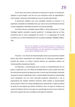 19:
REPRESENTAÇÕESSOCIAIS&COMUNICAÇÃO
Ao ser assim, essa cultura criada para as massas leva o sujeito a um estado pré-
subjetivo no qual impede a arte de criar uma consciência crítica da subjetividade e
assim impedir o avanço da uniformidade em curso no mundo administrado.
A democracia midiática criou uma sociedade centrada no consumo e no
espetáculo. Sociedade da visibilidade total, que cultua uma presentificação do tempo
na qual a dignidade e a liberdade do homem se encontram perdidas.
Em Crítica cultural e sociedade, Adorno (2001, p. 21) já colocava que: “[...] hoje
‘ideologia’ significa sociedade enquanto aparência”. A ideologia deixa de ser falsa
consciência para se tornar propaganda do mundo: “[...] a organização do mundo
converteu-se a si mesma imediatamente em sua própria ideologia” (ADORNO, 2006, p.
143).
Não há mais ideologia no sentido próprio de falsa consciência, mas
somente propaganda a favor do mundo, mediante a sua duplicação e
a mentira provocadora, que não pretende ser acreditada, mas que
pede o silêncio. (ADORNO, 2001, p. 25).
Pois bem, é nas Teorias das Representações Sociais que buscaremos respaldo
teórico para tentar compreender essa indústria que foi criada para conformação e
controle das massas e se ainda é possível falarmos em experiência estética nos
mesmos padrões colocados por Adorno.
Em Moscovici, a representação social só existe no compartilhamento de um
grupo, o sujeito tem em si um reflexo da realidade externa a qual é usada como zona
de conhecimento proximal do objeto para que o mesmo seja internalizado e devolvido
ao grupo de maneira resignificada. Assim, a representação não pode ser compreendida
como reprodução, mas sim como construção produzida coletivamente e são as
organizadoras das relações simbólicas existentes. Neste sentido, as representações
sociais parecem indicar um campo privilegiado para compreender a noção de estética
do ponto de vista daquilo que Adorno considerou como um lugar de resistência ao
avanço da indústria cultural e que agora em quando lugar do senso comum indica (ou
pelo menos sugere) não mais se configura como lugar de resistência.
 