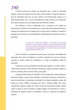 190:
REPRESENTAÇÕESSOCIAIS&COMUNICAÇÃO
A técnica consiste em solicitar ao interlocutor que, a partir da expressão
indutora, emita cinco palavras que lhe venha a mente, depois as organize segundo o
grau de importância para ele, ou seja, constrói uma hierarquização. Segue-se, na
descontextualização, com o mesmo procedimento, porém solicita-se ao interlocutor
que, desta vez, pense ser uma estagiária que está colhendo os dados.
Na sequência, é feita a substituição, isto é, provoca-se uma espécie de
distanciamento. Solicita-se ao interlocutor que, a partir da mesma expressão indutora,
produza cinco palavras que ele imagina que os outros diriam. Acredita-se, mediante a
aplicação de tais técnicas na possibilidade de identificação dos elementos centrais e
periféricos.
A técnica da substituição objetiva a diminuição das pressões
normativas sobre o grupo estudado, por meio do deslocamento dos
sujeitos do contexto marcado pela normatividade, permitindo, assim,
uma redução da implicação destes em relação ao discurso produzido.
(OLIVEIRA E COSTA, 2007, p.77).
Por fim, constrói-se o quadrante de quatro casas, ilustrando a centralidade das
expressões, bem como as periféricas, ou melhor, elementos da zona de contraste,
contendo as ordens médias de importância e o valor da freqüência média de
evocações.
Os discursos, uma vez produzidos, têm algo que os governa – crenças, valores –
. Deste modo, encontrar o NC é identificar aquilo que o sujeito se apropria, objetiva e
ancora e, portanto, passa a orientar todas as suas ações.
A proposta deste espaço foi entender como foi elaborada a representação do
funcionário público ou pelo menos identificar os principais elementos constituintes e
assim de desmitificar o estereótipo do Barnabé ou da Maria Candelária, ambos são
citados por Veneu (1989) e lembrados por Silva e Ichkawa (2009). Para tanto,
compreender algumas relações do entorno social do funcionalismo público podem
auxiliar a deixar ou não no passado a imagem negativa do funcionário ou mesmo a
ineficiência da máquina estatal, a morosidade, a inércia e o descaso em relação ao
trabalho.
 