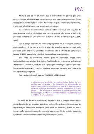 191:
REPRESENTAÇÕESSOCIAIS&COMUNICAÇÃO
Assim, é bom se ter em mente que a efemeridade das gestões gera uma
descontinuidade administrativa e frequentemente uma ingerência dos gestores. Como
conseqüência, a indefinição de tarefas desencadeia a apatia no ambiente de trabalho,
fragilizando a finalidade precípua: atendimento ao público.
Já no tempo da administração colonial estava disponível um conjunto de
ordenamentos gerais e atribuições que necessariamente não seguia a lógica de
princípios uniformes de uma divisão de trabalho, simetria e hierarquia (DA COSTA,
2008).
Das mudanças ocorridas na administração pública até o paradigma gerencial
contemporâneo, destaca-se a modernização do aparelho estatal, preconizando
princípios como eficiência, ignorados oficialmente até o advento da Constituição
Federal de 1988. Na essência, este olhar é orientado para os resultados.
Esta visão, essencialmente voltada para os resultados, impõe certa
horizontalidade nas relações de trabalho, flexibilização dos processos e agilidade no
atendimento. Esquece-se, contudo, que a prestação do serviço é operada por seres
humanos que, muitas vezes, sentem receio de mudanças, operando uma estagnação
que é partilhada pelo grupo.
Representação é social, segundo Vala (1998, p.461), porque
é colectivamente produzida: as Representações Sociais são um
produto das interacções e dos fenômenos de comunicação no
interior de um grupo social, reflectindo a situação deste grupo, os seu
projectos, problemas e estratégias e as suas relações com os outros
grupos [...] em evidência os fenómenos de constituição social das
representações, e entende-as como resultado da actividade cognitiva
e simbólica de um grupo social.
Por meio da leitura de Vala (1998), percebe-se que o comportamento social
demanda entender os processos cognitivos básicos. Ele continua, afirmando que as
representações constituem elementos produtores da realidade, ecoam na nossa
interpretação, portanto, responde a nossos julgamentos. Neste sentido, buscamos
suas raízes, fundamentalmente na formação da máquina pública.
 