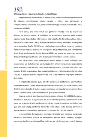 192:
REPRESENTAÇÕESSOCIAIS&COMUNICAÇÃO
Últimas palavras e algumas indicações metodológicas
O pensamento desenvolvido na formação do estado brasileiro especificamente
da máquina administrativa trouxe crenças e valores que permearam o
comportamento, o modo de ação, construindo um imaginário que perdura até a nossa
contemporaneidade.
Com efeito, esta ideia comum que permeia o mundo social diz respeito ao
descaso da serviço público, à qualidade do atendimento prestado pelo servidor
público, tendo despertado o interesse por este trabalho. Neste sentido, alguns nomes
da literatura como Faoro (2001), Buarque de Holanda (1995), De Oliveira Nunes (1997)
e a pesquisadora Bicalho (2012) foram catalizadores no sentido de tentarem explicar a
ineficiência da máquina pública, por conseguinte do agente público, que acompanha o
Brasil desde a colonização. Bresser-Pereira (1996), por seu turno, recorre ao instituto
da estabilidade para justificar a falta de comprometimento do servidor público.
Em razão disto, uma investigação prévia buscou e busca subsídios para
fundamentar um trabalho mais aprofundado. Um primeiro movimento exploratório,
neste momento, caracterizado como de caráter secundário, contudo, selecionou uma
amostra de oito servidores de duas categorias (docentes e técnicos-administrativos) da
FIC/UFG. A enquete ocorreu no período de 19 a 23 de setembro no próprio ambiente
de trabalho.
É importante ressaltar que a amostra selecionada é totalmente constituída de
servidores públicos. Um estudo mais aprofundado, no entanto, torna pertinente, além
de ideal, a investigação de outros grupos sociais que não os próprios servidores. O que
poderá conduzir tanto a uma representação igual quanto distinta.
Logo, a partir da abordagem estrutural, sob os olhos de Abric (2001), buscamos
descrever a estrutura e organização da RS do servidor público, compreender as RS
como um processo de articulação entre o núcleo central e o sistema periférico, cada
qual com sua função, conforme defendido neste artigo. Este discurso periférico é
aquele presente no cotidiano, aquele que faz parte do dia a dia dos sujeitos.
A metodologia das evocações permeou a proposta que, mediante a expressão
indutora – funcionário público, foi desenvolvida em três fases. Primeiro, a própria
mestranda, também servidora pública, pediu ao seu interlocutor que, a partir daquela
 