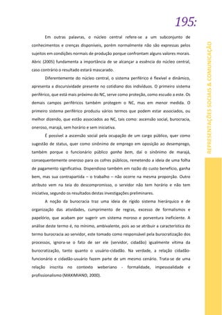 195:
REPRESENTAÇÕESSOCIAIS&COMUNICAÇÃO
Em outras palavras, o núcleo central refere-se a um subconjunto de
conhecimentos e crenças disponíveis, porém normalmente não são expressas pelos
sujeitos em condições normais de produção porque confrontam alguns valores morais.
Abric (2005) fundamenta a importância de se alcançar a essência do núcleo central,
caso contrário o resultado estará mascarado.
Diferentemente do núcleo central, o sistema periférico é flexível e dinâmico,
apresenta a discursividade presente no cotidiano dos indivíduos. O primeiro sistema
periférico, que está mais próximo do NC, serve como proteção, como escudo a este. Os
demais campos periféricos também protegem o NC, mas em menor medida. O
primeiro sistema periférico produziu vários termos que podem estar associados, ou
melhor dizendo, que estão associados ao NC, tais como: ascensão social, burocracia,
oneroso, marajá, sem horário e sem iniciativa.
É possível a ascensão social pela ocupação de um cargo público, quer como
sugestão de status, quer como sinônimo de emprego em oposição ao desemprego,
também porque o funcionário público ganha bem, daí o sinônimo de marajá,
consequentemente oneroso para os cofres públicos, remetendo a ideia de uma folha
de pagamento significativa. Dispendioso também em razão do custo benefício, ganha
bem, mas sua contrapartida – o trabalho – não ocorre na mesma proporção. Outro
atributo vem na teia do descompromisso, o servidor não tem horário e não tem
iniciativa, segundo os resultados destas investigações preliminares.
A noção da burocracia traz uma ideia de rígido sistema hierárquico e de
organização das atividades, cumprimento de regras, excesso de formalismos e
papelório, que acabam por sugerir um sistema moroso e porventura ineficiente. A
análise deste termo é, no mínimo, ambivalente, pois ao se atribuir a característica do
termo burocracia ao servidor, este tomado como responsável pela burocratização dos
processos, ignora-se o fato de ser ele (servidor, cidadão) igualmente vítima da
burocratização, tanto quanto o usuário-cidadão. Na verdade, a relação cidadão-
funcionário e cidadão-usuário fazem parte de um mesmo cenário. Trata-se de uma
relação inscrita no contexto weberiano - formalidade, impessoalidade e
profissionalismo (MAXIMIANO, 2000).
 