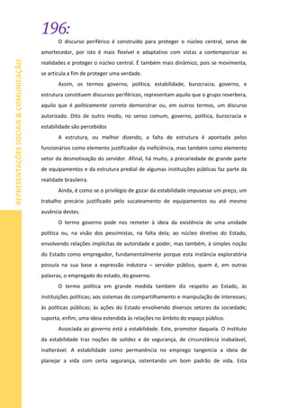 196:
REPRESENTAÇÕESSOCIAIS&COMUNICAÇÃO
O discurso periférico é construído para proteger o núcleo central, serve de
amortecedor, por isto é mais flexível e adaptativo com vistas a contemporizar as
realidades e proteger o núcleo central. É também mais dinâmico, pois se movimenta,
se articula a fim de proteger uma verdade.
Assim, os termos governo, política, estabilidade, burocracia, governo, e
estrutura constituem discursos periféricos, representam aquilo que o grupo reverbera,
aquilo que é politicamente correto demonstrar ou, em outros termos, um discurso
autorizado. Dito de outro modo, no senso comum, governo, política, burocracia e
estabilidade são percebidos
A estrutura, ou melhor dizendo, a falta de estrutura é apontada pelos
funcionários como elemento justificador da ineficiência, mas também como elemento
vetor da desmotivação do servidor. Afinal, há muito, a precariedade de grande parte
de equipamentos e da estrutura predial de algumas instituições públicas faz parte da
realidade brasileira.
Ainda, é como se o privilégio de gozar da estabilidade impusesse um preço, um
trabalho precário justificado pelo sucateamento de equipamentos ou até mesmo
ausência destes.
O termo governo pode nos remeter à ideia da existência de uma unidade
política ou, na visão dos pessimistas, na falta dela; ao núcleo diretivo do Estado,
envolvendo relações implícitas de autoridade e poder, mas também, à simples noção
do Estado como empregador, fundamentalmente porque esta instância exploratória
possuía na sua base a expressão indutora – servidor público, quem é, em outras
palavras, o empregado do estado, do governo.
O termo política em grande medida também diz respeito ao Estado, às
instituições políticas; aos sistemas de compartilhamento e manipulação de interesses;
às políticas públicas; às ações do Estado envolvendo diversos setores da sociedade;
suporta, enfim, uma ideia estendida às relações no âmbito do espaço público.
Associada ao governo está a estabilidade. Este, promotor daquela. O instituto
da estabilidade traz noções de solidez e de segurança, de circunstância inabalável,
inalterável. A estabilidade como permanência no emprego tangencia a ideia de
planejar a vida com certa segurança, ostentando um bom padrão de vida. Esta
 