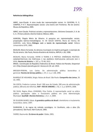 199:
REPRESENTAÇÕESSOCIAIS&COMUNICAÇÃO
Referências bibliográficas
ABRIC, Jean-Claude. A zona muda das representações sociais. In: OLIVEIRA, D. C;
CAMPOS, P H F. Representações sociais: uma teoria sem fronteiras. Rio de Janeiro:
Museu da República, 2005.
ABRIC, Jean-Claude. Prácticas sociales y representaciones. Ediciones Covoacén, S. A. de
C, V.; Primera edición; Distrito Federal, México; 2001.
ALMEIDA, Ângela Maria de Oliveira. A pesquisa em representações sociais:
proposições teórico-metodológicas. In: DE SOUZA SANTOS, Maria de Fátima; DE
ALMEIDA, Leda Maria. Diálogos com a teoria da representação social. Editora
Universitária UFPE, 2005.
BICALHO, Maria Fernanda. As câmaras municipais no império português: o exemplo do
Rio de Janeiro. São Paulo, Revista Brasileira de História, ANPUH, n.36, 1998.
BICALHO, Maria Fernanda. ENTRE A TEORIA E A PRÁTICA: DINÂMICAS POLÍTICO-
ADMINISTRATIVAS EM PORTUGAL E NA AMÉRICA PORTUGUESA (SÉCULOS XVII E
XVIII). Revista de História, n. 167, p. 75-98, 2012.
BRASIL. Constituição da República Federativa do Brasil. Palácio do Planalto. Disponível
em <http://www2.planalto.gov.br> Acesso em 26: set. 2014.
BRESSER-PEREIRA, Luiz Carlos. Da administração pública burocrática à
gerencial. Revista do Serviço público, v. 47, n. 1, p. 1-28, 1996.
BUARQUE DE HOLANDA, Sérgio. Raízes do Brasil. São Paulo: Companhia das Letras, 26
ed, 1995.
DA COSTA, Frederico Lustosa. Brasil: 200 anos de Estado; 200 anos de administração
pública; 200 anos de reformas. RAP—RIO DE JANEIRO, v. 42, n. 5, p. 829474, 2008.
DA SILVA, Regina Alves; ICHIKAWA, Elisa Yoshie. A representação social na esfera
pública: percepções sobre o funcionário público em uma Administração
Municipal. Qualit@ s Revista Eletrônica, v. 8, n. 3, 2009.
DE OLIVEIRA NUNES, Edson. A gramática política do Brasil: clientelismo e insulamento
burocrático. Zahar, 1997.
DURKHEIM, E. As regras do método sociológico. In: Durkheim, vida e obra (Os
pensadores). São Paulo: Abril Cultural, 1983.
FAORO, Raymundo. Os donos do poder. Globo, 2001.
 