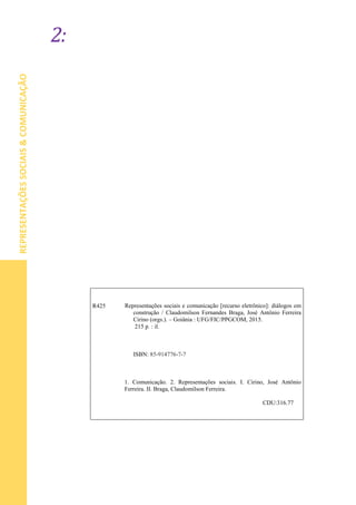 2:
REPRESENTAÇÕESSOCIAIS&COMUNICAÇÃO
R425 Representações sociais e comunicação [recurso eletrônico]: diálogos em
construção / Claudomilson Fernandes Braga, José Antônio Ferreira
Cirino (orgs.). – Goiânia : UFG/FIC/PPGCOM, 2015.
215 p. : il.
ISBN: 85-914776-7-7
1. 1. Comunicação. 2. Representações sociais. I. Cirino, José Antônio
Ferreira. II. Braga, Claudomilson Ferreira.
2.
CDU:316.77
 