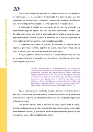 20:
REPRESENTAÇÕESSOCIAIS&COMUNICAÇÃO
Dentro deste processo de formação das representações sociais encontra-se o
da objetivação e o de ancoragem. A objetivação é o processo pelo qual são
organizados os elementos que constituem a representação do objeto, fazendo com
que o mesmo adquira materialidade e se torne expressão de realidade natural.
A objetivação é dividida em: construção seletiva que faz a seleção e a
descontextualização do objeto, para que um todo relativamente coerente seja
formado, assim apenas uma parte da informação sobre o objeto se torna disponível;
esquematização que trata de organizar os elementos e é o principio organizador da
informação; naturalização que trás a materialização das relações.
O processo de ancoragem é o processo de assimilação do novo através de
objetos já presentes no sistema cognitivo do sujeito. Esses objetos novos são as
ancoras que permitem construir a representação do novo objeto.
Assim, o sujeito não é tabula rasa nos quais os objetos são colocados, ele parte
de sua experiência anterior para absorver e transformar novos objetos e assim fazer
sua inserção no grupo social.
De fato, representação é, fundamentalmente, um sistema de
classificação e de denotação, de alocação de categorias e nomes. A
neutralidade é proibida, pela lógica mesma do sistema, onde cada
objeto e ser devem possuir um valor positivo ou negativo e assumir
um determinado lugar em uma clara escala hierárquica. Quando
classificamos uma pessoa entre os neuróticos, os judeus ou os
pobres, nós obviamente não estamos apenas colocando um fato, mas
avaliando-a e rotulando-a. E neste ato, nós revelamos nossa “teoria”
da sociedade e da natureza humana. (MOSCOVICI, 2003, p. 19).
Aqui já podemos ver que a distinção de cultura de massa e indústria cultural é
pertinente. A cultura de massa pertenceria a um grupo especifico, seria assim como
uma identidade enquanto que na indústria cultural seria uma construção maquinal sob
o domínio do capital.
Esta mesma indústria seria a expansão da lógica capital sobre a cultura,
transformando assim a arte em bem material. Não só a arte se encontra neste estado
como também o sujeito, já que este se encontra como consumidor passivo de um
mercado que busca a administração total da cultura.
 